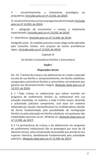 21
Estatuto da Criança e do Adolescente
II - encaminhamento a tratamento psicológico ou
psiquiátrico; (Incluído pela Lei nº 13.010, de 2014)
III-encaminhamentoacursosouprogramasdeorientação;(Incluído
pela Lei nº 13.010, de 2014)
IV - obrigação de encaminhar a criança a tratamento
especializado; (Incluído pela Lei nº 13.010, de 2014)
V - advertência. (Incluído pela Lei nº 13.010, de 2014)
Parágrafo único. As medidas previstas neste artigo serão aplicadas
pelo Conselho Tutelar, sem prejuízo de outras providências
legais. (Incluído pela Lei nº 13.010, de 2014)
Capítulo III
Do Direito à Convivência Familiar e Comunitária
Seção I
Disposições Gerais
Art. 19. É direito da criança e do adolescente ser criado e educado
no seio de sua família e, excepcionalmente, em família substituta,
assegurada a convivência familiar e comunitária, em ambiente que
garanta seu desenvolvimento integral. (Redação dada pela Lei nº
13.257, de 2016)
§ 1 o
Toda criança ou adolescente que estiver inserido em
programa de acolhimento familiar ou institucional terá sua
situação reavaliada, no máximo, a cada 3 (três) meses, devendo
a autoridade judiciária competente, com base em relatório
elaborado por equipe interprofissional ou multidisciplinar, decidir
de forma fundamentada pela possibilidade de reintegração
familiar ou pela colocação em família substituta, em quaisquer das
modalidades previstas no art. 28 desta Lei. (Redação dada pela Lei
nº 13.509, de 2017)
§ 2 o
A permanência da criança e do adolescente em programa
de acolhimento institucional não se prolongará por mais de 18
(dezoito meses), salvo comprovada necessidade que atenda ao seu
superior interesse, devidamente fundamentada pela autoridade
judiciária. (Redação dada pela Lei nº 13.509, de 2017)
 