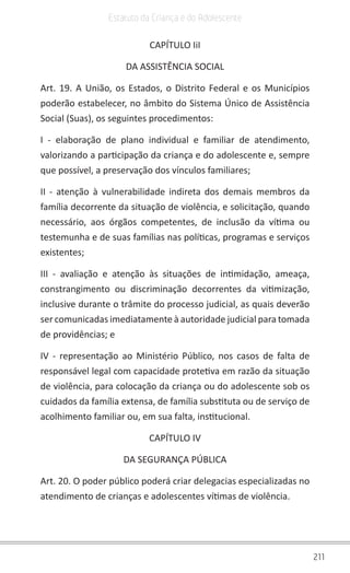 211
Estatuto da Criança e do Adolescente
CAPÍTULO IiI
DA ASSISTÊNCIA SOCIAL
Art. 19. A União, os Estados, o Distrito Federal e os Municípios
poderão estabelecer, no âmbito do Sistema Único de Assistência
Social (Suas), os seguintes procedimentos:
I - elaboração de plano individual e familiar de atendimento,
valorizando a participação da criança e do adolescente e, sempre
que possível, a preservação dos vínculos familiares;
II - atenção à vulnerabilidade indireta dos demais membros da
família decorrente da situação de violência, e solicitação, quando
necessário, aos órgãos competentes, de inclusão da vítima ou
testemunha e de suas famílias nas políticas, programas e serviços
existentes;
III - avaliação e atenção às situações de intimidação, ameaça,
constrangimento ou discriminação decorrentes da vitimização,
inclusive durante o trâmite do processo judicial, as quais deverão
ser comunicadas imediatamente à autoridade judicial para tomada
de providências; e
IV - representação ao Ministério Público, nos casos de falta de
responsável legal com capacidade protetiva em razão da situação
de violência, para colocação da criança ou do adolescente sob os
cuidados da família extensa, de família substituta ou de serviço de
acolhimento familiar ou, em sua falta, institucional.
CAPÍTULO IV
DA SEGURANÇA PÚBLICA
Art. 20. O poder público poderá criar delegacias especializadas no
atendimento de crianças e adolescentes vítimas de violência.
 