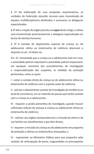 212
Estatuto da Criança e do Adolescente
§ 1º Na elaboração de suas propostas orçamentárias, as
unidades da Federação alocarão recursos para manutenção de
equipes multidisciplinares destinadas a assessorar as delegacias
especializadas.
§ 2º Até a criação do órgão previsto no caput deste artigo, a vítima
será encaminhada prioritariamente a delegacia especializada em
temas de direitos humanos.
§ 3º A tomada de depoimento especial da criança ou do
adolescente vítima ou testemunha de violência observará o
disposto no art. 14 desta Lei.
Art. 21. Constatado que a criança ou o adolescente está em risco,
a autoridade policial requisitará à autoridade judicial responsável,
em qualquer momento dos procedimentos de investigação
e responsabilização dos suspeitos, as medidas de proteção
pertinentes, entre as quais:
I - evitar o contato direto da criança ou do adolescente vítima ou
testemunha de violência com o suposto autor da violência;
II - solicitar o afastamento cautelar do investigado da residência ou
local de convivência, em se tratando de pessoa que tenha contato
com a criança ou o adolescente;
III - requerer a prisão preventiva do investigado, quando houver
suficientes indícios de ameaça à criança ou adolescente vítima ou
testemunha de violência;
IV - solicitar aos órgãos socioassistenciais a inclusão da vítima e de
sua família nos atendimentos a que têm direito;
V - requerer a inclusão da criança ou do adolescente em programa
de proteção a vítimas ou testemunhas ameaçadas; e
VI - representar ao Ministério Público para que proponha ação
cautelar de antecipação de prova, resguardados os pressupostos
 