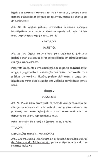 213
Estatuto da Criança e do Adolescente
legais e as garantias previstas no art. 5º desta Lei, sempre que a
demora possa causar prejuízo ao desenvolvimento da criança ou
do adolescente.
Art. 22. Os órgãos policiais envolvidos envidarão esforços
investigativos para que o depoimento especial não seja o único
meio de prova para o julgamento do réu.
CAPÍTULO V
DA JUSTIÇA
Art. 23. Os órgãos responsáveis pela organização judiciária
poderão criar juizados ou varas especializadas em crimes contra a
criança e o adolescente.
Parágrafo único. Até a implementação do disposto no caput deste
artigo, o julgamento e a execução das causas decorrentes das
práticas de violência ficarão, preferencialmente, a cargo dos
juizados ou varas especializadas em violência doméstica e temas
afins.
TÍTULO V
DOS CRIMES
Art. 24. Violar sigilo processual, permitindo que depoimento de
criança ou adolescente seja assistido por pessoa estranha ao
processo, sem autorização judicial e sem o consentimento do
depoente ou de seu representante legal.
Pena - reclusão, de 1 (um) a 4 (quatro) anos, e multa.
TÍTULO VI
DISPOSIÇÕES FINAIS E TRANSITÓRIAS
Art. 25. O art. 208 da Lei nº 8.069, de 13 de julho de 1990 (Estatuto
da Criança e do Adolescente) , passa a vigorar acrescido do
seguinte inciso XI:
 