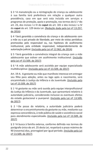 22
Estatuto da Criança e do Adolescente
§ 3 o
A manutenção ou a reintegração de criança ou adolescente
à sua família terá preferência em relação a qualquer outra
providência, caso em que será esta incluída em serviços e
programas de proteção, apoio e promoção, nos termos do § 1 o
do
art. 23, dos incisos I e IV do caput do art. 101 e dos incisos I a IV
do caput do art. 129 desta Lei. (Redação dada pela Lei nº 13.257,
de 2016)
§ 4 o
Será garantida a convivência da criança e do adolescente com
a mãe ou o pai privado de liberdade, por meio de visitas periódicas
promovidas pelo responsável ou, nas hipóteses de acolhimento
institucional, pela entidade responsável, independentemente de
autorização judicial. (Incluído pela Lei nº 12.962, de 2014)
§ 5 o
Será garantida a convivência integral da criança com a mãe
adolescente que estiver em acolhimento institucional. (Incluído
pela Lei nº 13.509, de 2017)
§ 6 o
A mãe adolescente será assistida por equipe especializada
multidisciplinar. (Incluído pela Lei nº 13.509, de 2017)
Art. 19-A. A gestante ou mãe que manifeste interesse em entregar
seu filho para adoção, antes ou logo após o nascimento, será
encaminhada à Justiça da Infância e da Juventude. (Incluído pela
Lei nº 13.509, de 2017)
§ 1 o
A gestante ou mãe será ouvida pela equipe interprofissional
da Justiça da Infância e da Juventude, que apresentará relatório à
autoridade judiciária, considerando inclusive os eventuais efeitos
do estado gestacional e puerperal. (Incluído pela Lei nº 13.509,
de 2017)
§ 2 o
De posse do relatório, a autoridade judiciária poderá
determinar o encaminhamento da gestante ou mãe, mediante sua
expressa concordância, à rede pública de saúde e assistência social
para atendimento especializado. (Incluído pela Lei nº 13.509, de
2017)
§ 3 o
A busca à família extensa, conforme definida nos termos do
parágrafo único do art. 25 desta Lei, respeitará o prazo máximo de
90 (noventa) dias, prorrogável por igual período. (Incluído pela Lei
nº 13.509, de 2017)
 