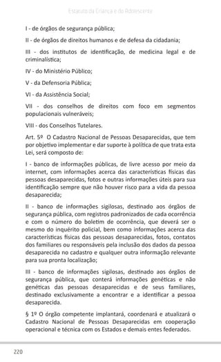 220
Estatuto da Criança e do Adolescente
I - de órgãos de segurança pública;
II - de órgãos de direitos humanos e de defesa da cidadania;
III - dos institutos de identificação, de medicina legal e de
criminalística;
IV - do Ministério Público;
V - da Defensoria Pública;
VI - da Assistência Social;
VII - dos conselhos de direitos com foco em segmentos
populacionais vulneráveis;
VIII - dos Conselhos Tutelares.
Art. 5º O Cadastro Nacional de Pessoas Desaparecidas, que tem
por objetivo implementar e dar suporte à política de que trata esta
Lei, será composto de:
I - banco de informações públicas, de livre acesso por meio da
internet, com informações acerca das características físicas das
pessoas desaparecidas, fotos e outras informações úteis para sua
identificação sempre que não houver risco para a vida da pessoa
desaparecida;
II - banco de informações sigilosas, destinado aos órgãos de
segurança pública, com registros padronizados de cada ocorrência
e com o número do boletim de ocorrência, que deverá ser o
mesmo do inquérito policial, bem como informações acerca das
características físicas das pessoas desaparecidas, fotos, contatos
dos familiares ou responsáveis pela inclusão dos dados da pessoa
desaparecida no cadastro e qualquer outra informação relevante
para sua pronta localização;
III - banco de informações sigilosas, destinado aos órgãos de
segurança pública, que conterá informações genéticas e não
genéticas das pessoas desaparecidas e de seus familiares,
destinado exclusivamente a encontrar e a identificar a pessoa
desaparecida.
§ 1º O órgão competente implantará, coordenará e atualizará o
Cadastro Nacional de Pessoas Desaparecidas em cooperação
operacional e técnica com os Estados e demais entes federados.
 