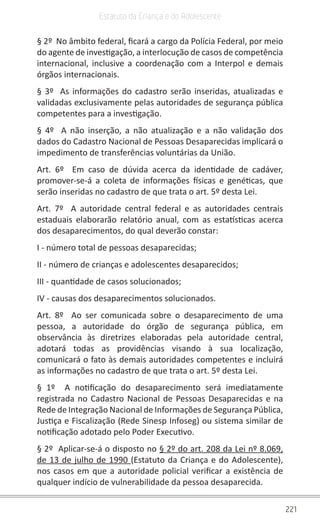 221
Estatuto da Criança e do Adolescente
§ 2º No âmbito federal, ficará a cargo da Polícia Federal, por meio
do agente de investigação, a interlocução de casos de competência
internacional, inclusive a coordenação com a Interpol e demais
órgãos internacionais.
§ 3º As informações do cadastro serão inseridas, atualizadas e
validadas exclusivamente pelas autoridades de segurança pública
competentes para a investigação.
§ 4º A não inserção, a não atualização e a não validação dos
dados do Cadastro Nacional de Pessoas Desaparecidas implicará o
impedimento de transferências voluntárias da União.
Art. 6º Em caso de dúvida acerca da identidade de cadáver,
promover-se-á a coleta de informações físicas e genéticas, que
serão inseridas no cadastro de que trata o art. 5º desta Lei.
Art. 7º A autoridade central federal e as autoridades centrais
estaduais elaborarão relatório anual, com as estatísticas acerca
dos desaparecimentos, do qual deverão constar:
I - número total de pessoas desaparecidas;
II - número de crianças e adolescentes desaparecidos;
III - quantidade de casos solucionados;
IV - causas dos desaparecimentos solucionados.
Art. 8º Ao ser comunicada sobre o desaparecimento de uma
pessoa, a autoridade do órgão de segurança pública, em
observância às diretrizes elaboradas pela autoridade central,
adotará todas as providências visando à sua localização,
comunicará o fato às demais autoridades competentes e incluirá
as informações no cadastro de que trata o art. 5º desta Lei.
§ 1º A notificação do desaparecimento será imediatamente
registrada no Cadastro Nacional de Pessoas Desaparecidas e na
Rede de Integração Nacional de Informações de Segurança Pública,
Justiça e Fiscalização (Rede Sinesp Infoseg) ou sistema similar de
notificação adotado pelo Poder Executivo.
§ 2º Aplicar-se-á o disposto no § 2º do art. 208 da Lei nº 8.069,
de 13 de julho de 1990 (Estatuto da Criança e do Adolescente),
nos casos em que a autoridade policial verificar a existência de
qualquer indício de vulnerabilidade da pessoa desaparecida.
 