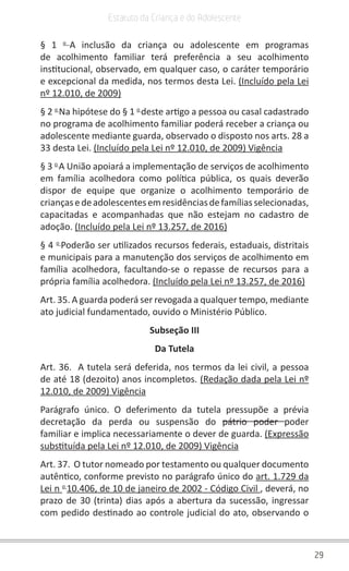 29
Estatuto da Criança e do Adolescente
§ 1 o
A inclusão da criança ou adolescente em programas
de acolhimento familiar terá preferência a seu acolhimento
institucional, observado, em qualquer caso, o caráter temporário
e excepcional da medida, nos termos desta Lei. (Incluído pela Lei
nº 12.010, de 2009)
§ 2 o
Na hipótese do § 1 o
deste artigo a pessoa ou casal cadastrado
no programa de acolhimento familiar poderá receber a criança ou
adolescente mediante guarda, observado o disposto nos arts. 28 a
33 desta Lei. (Incluído pela Lei nº 12.010, de 2009) Vigência
§ 3 o
A União apoiará a implementação de serviços de acolhimento
em família acolhedora como política pública, os quais deverão
dispor de equipe que organize o acolhimento temporário de
criançasedeadolescentesemresidênciasdefamíliasselecionadas,
capacitadas e acompanhadas que não estejam no cadastro de
adoção. (Incluído pela Lei nº 13.257, de 2016)
§ 4 o
Poderão ser utilizados recursos federais, estaduais, distritais
e municipais para a manutenção dos serviços de acolhimento em
família acolhedora, facultando-se o repasse de recursos para a
própria família acolhedora. (Incluído pela Lei nº 13.257, de 2016)
Art. 35. A guarda poderá ser revogada a qualquer tempo, mediante
ato judicial fundamentado, ouvido o Ministério Público.
Subseção III
Da Tutela
Art. 36. A tutela será deferida, nos termos da lei civil, a pessoa
de até 18 (dezoito) anos incompletos. (Redação dada pela Lei nº
12.010, de 2009) Vigência
Parágrafo único. O deferimento da tutela pressupõe a prévia
decretação da perda ou suspensão do pátrio poder poder
familiar e implica necessariamente o dever de guarda. (Expressão
substituída pela Lei nº 12.010, de 2009) Vigência
Art. 37. O tutor nomeado por testamento ou qualquer documento
autêntico, conforme previsto no parágrafo único do art. 1.729 da
Lei n o
10.406, de 10 de janeiro de 2002 - Código Civil , deverá, no
prazo de 30 (trinta) dias após a abertura da sucessão, ingressar
com pedido destinado ao controle judicial do ato, observando o
 