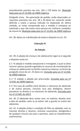 30
Estatuto da Criança e do Adolescente
procedimento previsto nos arts. 165 a 170 desta Lei. (Redação
dada pela Lei nº 12.010, de 2009) Vigência
Parágrafo único. Na apreciação do pedido, serão observados os
requisitos previstos nos arts. 28 e 29 desta Lei, somente sendo
deferida a tutela à pessoa indicada na disposição de última
vontade, se restar comprovado que a medida é vantajosa ao
tutelando e que não existe outra pessoa em melhores condições
de assumi-la. (Redação dada pela Lei nº 12.010, de 2009) Vigência
Art. 38. Aplica-se à destituição da tutela o disposto no art. 24.
Subseção IV
Da Adoção
Art. 39. A adoção de criança e de adolescente reger-se-á segundo
o disposto nesta Lei.
§ 1 o
A adoção é medida excepcional e irrevogável, à qual se deve
recorrer apenas quando esgotados os recursos de manutenção da
criança ou adolescente na família natural ou extensa, na forma do
parágrafo único do art. 25 desta Lei. (Incluído pela Lei nº 12.010,
de 2009) Vigência
§ 2 o
É vedada a adoção por procuração. (Incluído pela Lei nº
12.010, de 2009) Vigência
§ 3 o
Em caso de conflito entre direitos e interesses do adotando
e de outras pessoas, inclusive seus pais biológicos, devem
prevalecer os direitos e os interesses do adotando. (Incluído pela
Lei nº 13.509, de 2017)
Art. 40. O adotando deve contar com, no máximo, dezoito anos
à data do pedido, salvo se já estiver sob a guarda ou tutela dos
adotantes.
Art. 41. A adoção atribui a condição de filho ao adotado, com os
mesmos direitos e deveres, inclusive sucessórios, desligando-o
de qualquer vínculo com pais e parentes, salvo os impedimentos
matrimoniais.
 