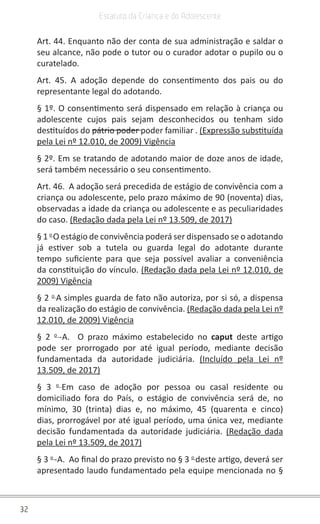 32
Estatuto da Criança e do Adolescente
Art. 44. Enquanto não der conta de sua administração e saldar o
seu alcance, não pode o tutor ou o curador adotar o pupilo ou o
curatelado.
Art. 45. A adoção depende do consentimento dos pais ou do
representante legal do adotando.
§ 1º. O consentimento será dispensado em relação à criança ou
adolescente cujos pais sejam desconhecidos ou tenham sido
destituídos do pátrio poder poder familiar . (Expressão substituída
pela Lei nº 12.010, de 2009) Vigência
§ 2º. Em se tratando de adotando maior de doze anos de idade,
será também necessário o seu consentimento.
Art. 46. A adoção será precedida de estágio de convivência com a
criança ou adolescente, pelo prazo máximo de 90 (noventa) dias,
observadas a idade da criança ou adolescente e as peculiaridades
do caso. (Redação dada pela Lei nº 13.509, de 2017)
§ 1 o
O estágio de convivência poderá ser dispensado se o adotando
já estiver sob a tutela ou guarda legal do adotante durante
tempo suficiente para que seja possível avaliar a conveniência
da constituição do vínculo. (Redação dada pela Lei nº 12.010, de
2009) Vigência
§ 2 o
A simples guarda de fato não autoriza, por si só, a dispensa
da realização do estágio de convivência. (Redação dada pela Lei nº
12.010, de 2009) Vigência
§ 2 o
-A. O prazo máximo estabelecido no caput deste artigo
pode ser prorrogado por até igual período, mediante decisão
fundamentada da autoridade judiciária. (Incluído pela Lei nº
13.509, de 2017)
§ 3 o
Em caso de adoção por pessoa ou casal residente ou
domiciliado fora do País, o estágio de convivência será de, no
mínimo, 30 (trinta) dias e, no máximo, 45 (quarenta e cinco)
dias, prorrogável por até igual período, uma única vez, mediante
decisão fundamentada da autoridade judiciária. (Redação dada
pela Lei nº 13.509, de 2017)
§ 3 o
-A. Ao final do prazo previsto no § 3 o
deste artigo, deverá ser
apresentado laudo fundamentado pela equipe mencionada no §
 