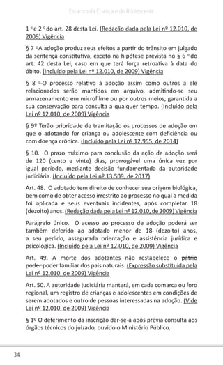34
Estatuto da Criança e do Adolescente
1 o
e 2 o
do art. 28 desta Lei. (Redação dada pela Lei nº 12.010, de
2009) Vigência
§ 7 o
A adoção produz seus efeitos a partir do trânsito em julgado
da sentença constitutiva, exceto na hipótese prevista no § 6 o
do
art. 42 desta Lei, caso em que terá força retroativa à data do
óbito. (Incluído pela Lei nº 12.010, de 2009) Vigência
§ 8 o
O processo relativo à adoção assim como outros a ele
relacionados serão mantidos em arquivo, admitindo-se seu
armazenamento em microfilme ou por outros meios, garantida a
sua conservação para consulta a qualquer tempo. (Incluído pela
Lei nº 12.010, de 2009) Vigência
§ 9º Terão prioridade de tramitação os processos de adoção em
que o adotando for criança ou adolescente com deficiência ou
com doença crônica. (Incluído pela Lei nº 12.955, de 2014)
§ 10. O prazo máximo para conclusão da ação de adoção será
de 120 (cento e vinte) dias, prorrogável uma única vez por
igual período, mediante decisão fundamentada da autoridade
judiciária. (Incluído pela Lei nº 13.509, de 2017)
Art. 48. O adotado tem direito de conhecer sua origem biológica,
bem como de obter acesso irrestrito ao processo no qual a medida
foi aplicada e seus eventuais incidentes, após completar 18
(dezoito)anos.(RedaçãodadapelaLeinº12.010,de2009)Vigência
Parágrafo único. O acesso ao processo de adoção poderá ser
também deferido ao adotado menor de 18 (dezoito) anos,
a seu pedido, assegurada orientação e assistência jurídica e
psicológica. (Incluído pela Lei nº 12.010, de 2009) Vigência
Art. 49. A morte dos adotantes não restabelece o pátrio
poder poder familiar dos pais naturais. (Expressão substituída pela
Lei nº 12.010, de 2009) Vigência
Art. 50. A autoridade judiciária manterá, em cada comarca ou foro
regional, um registro de crianças e adolescentes em condições de
serem adotados e outro de pessoas interessadas na adoção. (Vide
Lei nº 12.010, de 2009) Vigência
§ 1º O deferimento da inscrição dar-se-á após prévia consulta aos
órgãos técnicos do juizado, ouvido o Ministério Público.
 