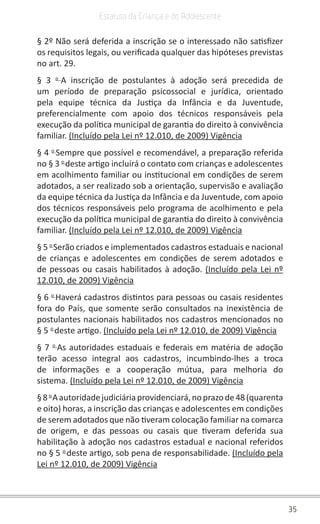 35
Estatuto da Criança e do Adolescente
§ 2º Não será deferida a inscrição se o interessado não satisfizer
os requisitos legais, ou verificada qualquer das hipóteses previstas
no art. 29.
§ 3 o
A inscrição de postulantes à adoção será precedida de
um período de preparação psicossocial e jurídica, orientado
pela equipe técnica da Justiça da Infância e da Juventude,
preferencialmente com apoio dos técnicos responsáveis pela
execução da política municipal de garantia do direito à convivência
familiar. (Incluído pela Lei nº 12.010, de 2009) Vigência
§ 4 o
Sempre que possível e recomendável, a preparação referida
no § 3 o
deste artigo incluirá o contato com crianças e adolescentes
em acolhimento familiar ou institucional em condições de serem
adotados, a ser realizado sob a orientação, supervisão e avaliação
da equipe técnica da Justiça da Infância e da Juventude, com apoio
dos técnicos responsáveis pelo programa de acolhimento e pela
execução da política municipal de garantia do direito à convivência
familiar. (Incluído pela Lei nº 12.010, de 2009) Vigência
§ 5 o
Serão criados e implementados cadastros estaduais e nacional
de crianças e adolescentes em condições de serem adotados e
de pessoas ou casais habilitados à adoção. (Incluído pela Lei nº
12.010, de 2009) Vigência
§ 6 o
Haverá cadastros distintos para pessoas ou casais residentes
fora do País, que somente serão consultados na inexistência de
postulantes nacionais habilitados nos cadastros mencionados no
§ 5 o
deste artigo. (Incluído pela Lei nº 12.010, de 2009) Vigência
§ 7 o
As autoridades estaduais e federais em matéria de adoção
terão acesso integral aos cadastros, incumbindo-lhes a troca
de informações e a cooperação mútua, para melhoria do
sistema. (Incluído pela Lei nº 12.010, de 2009) Vigência
§8o
Aautoridadejudiciáriaprovidenciará,noprazode48(quarenta
e oito) horas, a inscrição das crianças e adolescentes em condições
de serem adotados que não tiveram colocação familiar na comarca
de origem, e das pessoas ou casais que tiveram deferida sua
habilitação à adoção nos cadastros estadual e nacional referidos
no § 5 o
deste artigo, sob pena de responsabilidade. (Incluído pela
Lei nº 12.010, de 2009) Vigência
 
