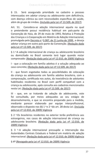 37
Estatuto da Criança e do Adolescente
§ 15. Será assegurada prioridade no cadastro a pessoas
interessadas em adotar criança ou adolescente com deficiência,
com doença crônica ou com necessidades específicas de saúde,
além de grupo de irmãos. (Incluído pela Lei nº 13.509, de 2017)
Art. 51. Considera-se adoção internacional aquela na qual
o pretendente possui residência habitual em país-parte da
Convenção de Haia, de 29 de maio de 1993, Relativa à Proteção
das Crianças e à Cooperação em Matéria de Adoção Internacional,
promulgada pelo Decreto n o
3.087, de 21 junho de 1999 , e deseja
adotar criança em outro país-parte da Convenção. (Redação dada
pela Lei nº 13.509, de 2017)
§ 1 o
A adoção internacional de criança ou adolescente brasileiro
ou domiciliado no Brasil somente terá lugar quando restar
comprovado: (Redação dada pela Lei nº 12.010, de 2009) Vigência
I - que a colocação em família adotiva é a solução adequada ao
caso concreto; (Redação dada pela Lei nº 13.509, de 2017)
II - que foram esgotadas todas as possibilidades de colocação
da criança ou adolescente em família adotiva brasileira, com a
comprovação, certificada nos autos, da inexistência de adotantes
habilitados residentes no Brasil com perfil compatível com a
criança ou adolescente, após consulta aos cadastros mencionados
nesta Lei; (Redação dada pela Lei nº 13.509, de 2017)
III - que, em se tratando de adoção de adolescente, este
foi consultado, por meios adequados ao seu estágio de
desenvolvimento, e que se encontra preparado para a medida,
mediante parecer elaborado por equipe interprofissional,
observado o disposto nos §§ 1 o
e 2 o
do art. 28 desta Lei. (Incluída
pela Lei nº 12.010, de 2009) Vigência
§ 2 o
Os brasileiros residentes no exterior terão preferência aos
estrangeiros, nos casos de adoção internacional de criança ou
adolescente brasileiro. (Redação dada pela Lei nº 12.010, de
2009) Vigência
§ 3 o
A adoção internacional pressupõe a intervenção das
Autoridades Centrais Estaduais e Federal em matéria de adoção
internacional. (Redação dada pela Lei nº 12.010, de 2009) Vigência
§ 4º (Revogado pela Lei nº 12.010, de 2009) Vigência
 