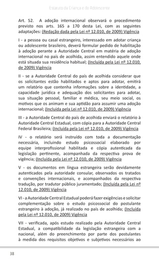 38
Estatuto da Criança e do Adolescente
Art. 52. A adoção internacional observará o procedimento
previsto nos arts. 165 a 170 desta Lei, com as seguintes
adaptações: (Redação dada pela Lei nº 12.010, de 2009) Vigência
I - a pessoa ou casal estrangeiro, interessado em adotar criança
ou adolescente brasileiro, deverá formular pedido de habilitação
à adoção perante a Autoridade Central em matéria de adoção
internacional no país de acolhida, assim entendido aquele onde
está situada sua residência habitual; (Incluída pela Lei nº 12.010,
de 2009) Vigência
II - se a Autoridade Central do país de acolhida considerar que
os solicitantes estão habilitados e aptos para adotar, emitirá
um relatório que contenha informações sobre a identidade, a
capacidade jurídica e adequação dos solicitantes para adotar,
sua situação pessoal, familiar e médica, seu meio social, os
motivos que os animam e sua aptidão para assumir uma adoção
internacional; (Incluída pela Lei nº 12.010, de 2009) Vigência
III - a Autoridade Central do país de acolhida enviará o relatório à
Autoridade Central Estadual, com cópia para a Autoridade Central
Federal Brasileira; (Incluída pela Lei nº 12.010, de 2009) Vigência
IV - o relatório será instruído com toda a documentação
necessária, incluindo estudo psicossocial elaborado por
equipe interprofissional habilitada e cópia autenticada da
legislação pertinente, acompanhada da respectiva prova de
vigência; (Incluída pela Lei nº 12.010, de 2009) Vigência
V - os documentos em língua estrangeira serão devidamente
autenticados pela autoridade consular, observados os tratados
e convenções internacionais, e acompanhados da respectiva
tradução, por tradutor público juramentado; (Incluída pela Lei nº
12.010, de 2009) Vigência
VI-aAutoridadeCentralEstadualpoderáfazerexigênciasesolicitar
complementação sobre o estudo psicossocial do postulante
estrangeiro à adoção, já realizado no país de acolhida; (Incluída
pela Lei nº 12.010, de 2009) Vigência
VII - verificada, após estudo realizado pela Autoridade Central
Estadual, a compatibilidade da legislação estrangeira com a
nacional, além do preenchimento por parte dos postulantes
à medida dos requisitos objetivos e subjetivos necessários ao
 