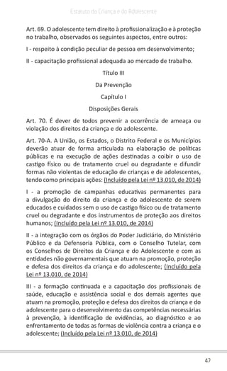 47
Estatuto da Criança e do Adolescente
Art. 69. O adolescente tem direito à profissionalização e à proteção
no trabalho, observados os seguintes aspectos, entre outros:
I - respeito à condição peculiar de pessoa em desenvolvimento;
II - capacitação profissional adequada ao mercado de trabalho.
Título III
Da Prevenção
Capítulo I
Disposições Gerais
Art. 70. É dever de todos prevenir a ocorrência de ameaça ou
violação dos direitos da criança e do adolescente.
Art. 70-A. A União, os Estados, o Distrito Federal e os Municípios
deverão atuar de forma articulada na elaboração de políticas
públicas e na execução de ações destinadas a coibir o uso de
castigo físico ou de tratamento cruel ou degradante e difundir
formas não violentas de educação de crianças e de adolescentes,
tendo como principais ações: (Incluído pela Lei nº 13.010, de 2014)
I - a promoção de campanhas educativas permanentes para
a divulgação do direito da criança e do adolescente de serem
educados e cuidados sem o uso de castigo físico ou de tratamento
cruel ou degradante e dos instrumentos de proteção aos direitos
humanos; (Incluído pela Lei nº 13.010, de 2014)
II - a integração com os órgãos do Poder Judiciário, do Ministério
Público e da Defensoria Pública, com o Conselho Tutelar, com
os Conselhos de Direitos da Criança e do Adolescente e com as
entidades não governamentais que atuam na promoção, proteção
e defesa dos direitos da criança e do adolescente; (Incluído pela
Lei nº 13.010, de 2014)
III - a formação continuada e a capacitação dos profissionais de
saúde, educação e assistência social e dos demais agentes que
atuam na promoção, proteção e defesa dos direitos da criança e do
adolescente para o desenvolvimento das competências necessárias
à prevenção, à identificação de evidências, ao diagnóstico e ao
enfrentamento de todas as formas de violência contra a criança e o
adolescente; (Incluído pela Lei nº 13.010, de 2014)
 