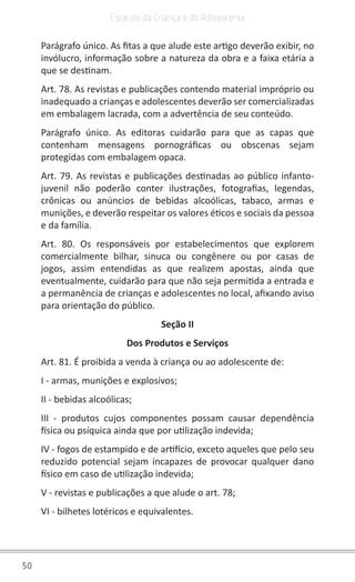50
Estatuto da Criança e do Adolescente
Parágrafo único. As fitas a que alude este artigo deverão exibir, no
invólucro, informação sobre a natureza da obra e a faixa etária a
que se destinam.
Art. 78. As revistas e publicações contendo material impróprio ou
inadequado a crianças e adolescentes deverão ser comercializadas
em embalagem lacrada, com a advertência de seu conteúdo.
Parágrafo único. As editoras cuidarão para que as capas que
contenham mensagens pornográficas ou obscenas sejam
protegidas com embalagem opaca.
Art. 79. As revistas e publicações destinadas ao público infanto-
juvenil não poderão conter ilustrações, fotografias, legendas,
crônicas ou anúncios de bebidas alcoólicas, tabaco, armas e
munições, e deverão respeitar os valores éticos e sociais da pessoa
e da família.
Art. 80. Os responsáveis por estabelecimentos que explorem
comercialmente bilhar, sinuca ou congênere ou por casas de
jogos, assim entendidas as que realizem apostas, ainda que
eventualmente, cuidarão para que não seja permitida a entrada e
a permanência de crianças e adolescentes no local, afixando aviso
para orientação do público.
Seção II
Dos Produtos e Serviços
Art. 81. É proibida a venda à criança ou ao adolescente de:
I - armas, munições e explosivos;
II - bebidas alcoólicas;
III - produtos cujos componentes possam causar dependência
física ou psíquica ainda que por utilização indevida;
IV - fogos de estampido e de artifício, exceto aqueles que pelo seu
reduzido potencial sejam incapazes de provocar qualquer dano
físico em caso de utilização indevida;
V - revistas e publicações a que alude o art. 78;
VI - bilhetes lotéricos e equivalentes.
 