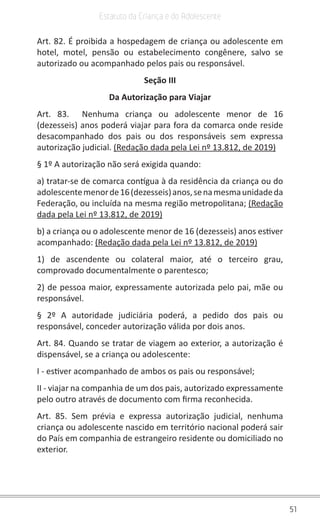 51
Estatuto da Criança e do Adolescente
Art. 82. É proibida a hospedagem de criança ou adolescente em
hotel, motel, pensão ou estabelecimento congênere, salvo se
autorizado ou acompanhado pelos pais ou responsável.
Seção III
Da Autorização para Viajar
Art. 83. Nenhuma criança ou adolescente menor de 16
(dezesseis) anos poderá viajar para fora da comarca onde reside
desacompanhado dos pais ou dos responsáveis sem expressa
autorização judicial. (Redação dada pela Lei nº 13.812, de 2019)
§ 1º A autorização não será exigida quando:
a) tratar-se de comarca contígua à da residência da criança ou do
adolescentemenorde16(dezesseis)anos,senamesmaunidadeda
Federação, ou incluída na mesma região metropolitana; (Redação
dada pela Lei nº 13.812, de 2019)
b) a criança ou o adolescente menor de 16 (dezesseis) anos estiver
acompanhado: (Redação dada pela Lei nº 13.812, de 2019)
1) de ascendente ou colateral maior, até o terceiro grau,
comprovado documentalmente o parentesco;
2) de pessoa maior, expressamente autorizada pelo pai, mãe ou
responsável.
§ 2º A autoridade judiciária poderá, a pedido dos pais ou
responsável, conceder autorização válida por dois anos.
Art. 84. Quando se tratar de viagem ao exterior, a autorização é
dispensável, se a criança ou adolescente:
I - estiver acompanhado de ambos os pais ou responsável;
II - viajar na companhia de um dos pais, autorizado expressamente
pelo outro através de documento com firma reconhecida.
Art. 85. Sem prévia e expressa autorização judicial, nenhuma
criança ou adolescente nascido em território nacional poderá sair
do País em companhia de estrangeiro residente ou domiciliado no
exterior.
 