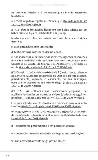 56
Estatuto da Criança e do Adolescente
ao Conselho Tutelar e à autoridade judiciária da respectiva
localidade.
§ 1 o
Será negado o registro à entidade que: (Incluído pela Lei nº
12.010, de 2009) Vigência
a) não ofereça instalações físicas em condições adequadas de
habitabilidade, higiene, salubridade e segurança;
b) não apresente plano de trabalho compatível com os princípios
desta Lei;
c) esteja irregularmente constituída;
d) tenha em seus quadros pessoas inidôneas.
e)nãoseadequaroudeixardecumprirasresoluçõesedeliberações
relativas à modalidade de atendimento prestado expedidas pelos
Conselhos de Direitos da Criança e do Adolescente, em todos os
níveis. (Incluída pela Lei nº 12.010, de 2009) Vigência
§ 2 o
O registro terá validade máxima de 4 (quatro) anos, cabendo
ao Conselho Municipal dos Direitos da Criança e do Adolescente,
periodicamente, reavaliar o cabimento de sua renovação,
observado o disposto no § 1 o
deste artigo. (Incluído pela Lei nº
12.010, de 2009) Vigência
Art. 92. As entidades que desenvolvam programas de
acolhimento familiar ou institucional deverão adotar os seguintes
princípios: (Redação dada pela Lei nº 12.010, de 2009) Vigência
I - preservação dos vínculos familiares e promoção da reintegração
familiar; (Redação dada pela Lei nº 12.010, de 2009) Vigência
II - integração em família substituta, quando esgotados os recursos
de manutenção na família natural ou extensa; (Redação dada pela
Lei nº 12.010, de 2009) Vigência
III - atendimento personalizado e em pequenos grupos;
IV - desenvolvimento de atividades em regime de co-educação;
V - não desmembramento de grupos de irmãos;
 