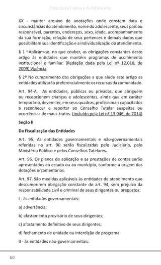 60
Estatuto da Criança e do Adolescente
XX - manter arquivo de anotações onde constem data e
circunstâncias do atendimento, nome do adolescente, seus pais ou
responsável, parentes, endereços, sexo, idade, acompanhamento
da sua formação, relação de seus pertences e demais dados que
possibilitem sua identificação e a individualização do atendimento.
§ 1 o
Aplicam-se, no que couber, as obrigações constantes deste
artigo às entidades que mantêm programas de acolhimento
institucional e familiar. (Redação dada pela Lei nº 12.010, de
2009) Vigência
§ 2º No cumprimento das obrigações a que alude este artigo as
entidadesutilizarãopreferencialmenteosrecursosdacomunidade.
Art. 94-A. As entidades, públicas ou privadas, que abriguem
ou recepcionem crianças e adolescentes, ainda que em caráter
temporário, devem ter, em seus quadros, profissionais capacitados
a reconhecer e reportar ao Conselho Tutelar suspeitas ou
ocorrências de maus-tratos. (Incluído pela Lei nº 13.046, de 2014)
Seção II
Da Fiscalização das Entidades
Art. 95. As entidades governamentais e não-governamentais
referidas no art. 90 serão fiscalizadas pelo Judiciário, pelo
Ministério Público e pelos Conselhos Tutelares.
Art. 96. Os planos de aplicação e as prestações de contas serão
apresentados ao estado ou ao município, conforme a origem das
dotações orçamentárias.
Art. 97. São medidas aplicáveis às entidades de atendimento que
descumprirem obrigação constante do art. 94, sem prejuízo da
responsabilidade civil e criminal de seus dirigentes ou prepostos:
I - às entidades governamentais:
a) advertência;
b) afastamento provisório de seus dirigentes;
c) afastamento definitivo de seus dirigentes;
d) fechamento de unidade ou interdição de programa.
II - às entidades não-governamentais:
 