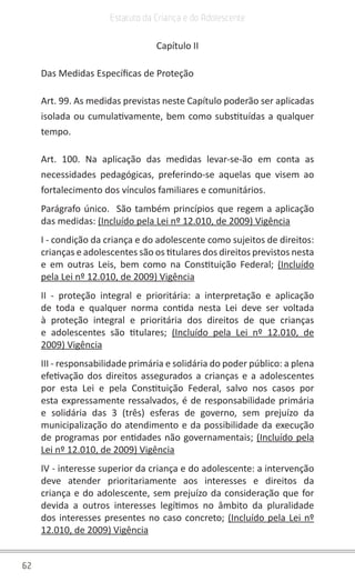 62
Estatuto da Criança e do Adolescente
Capítulo II
Das Medidas Específicas de Proteção
Art. 99. As medidas previstas neste Capítulo poderão ser aplicadas
isolada ou cumulativamente, bem como substituídas a qualquer
tempo.
Art. 100. Na aplicação das medidas levar-se-ão em conta as
necessidades pedagógicas, preferindo-se aquelas que visem ao
fortalecimento dos vínculos familiares e comunitários.
Parágrafo único. São também princípios que regem a aplicação
das medidas: (Incluído pela Lei nº 12.010, de 2009) Vigência
I - condição da criança e do adolescente como sujeitos de direitos:
crianças e adolescentes são os titulares dos direitos previstos nesta
e em outras Leis, bem como na Constituição Federal; (Incluído
pela Lei nº 12.010, de 2009) Vigência
II - proteção integral e prioritária: a interpretação e aplicação
de toda e qualquer norma contida nesta Lei deve ser voltada
à proteção integral e prioritária dos direitos de que crianças
e adolescentes são titulares; (Incluído pela Lei nº 12.010, de
2009) Vigência
III - responsabilidade primária e solidária do poder público: a plena
efetivação dos direitos assegurados a crianças e a adolescentes
por esta Lei e pela Constituição Federal, salvo nos casos por
esta expressamente ressalvados, é de responsabilidade primária
e solidária das 3 (três) esferas de governo, sem prejuízo da
municipalização do atendimento e da possibilidade da execução
de programas por entidades não governamentais; (Incluído pela
Lei nº 12.010, de 2009) Vigência
IV - interesse superior da criança e do adolescente: a intervenção
deve atender prioritariamente aos interesses e direitos da
criança e do adolescente, sem prejuízo da consideração que for
devida a outros interesses legítimos no âmbito da pluralidade
dos interesses presentes no caso concreto; (Incluído pela Lei nº
12.010, de 2009) Vigência
 