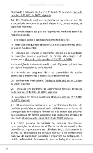 64
Estatuto da Criança e do Adolescente
observado o disposto nos §§ 1 o
e 2 o
do art. 28 desta Lei. (Incluído
pela Lei nº 12.010, de 2009) Vigência
Art. 101. Verificada qualquer das hipóteses previstas no art. 98,
a autoridade competente poderá determinar, dentre outras, as
seguintes medidas:
I - encaminhamento aos pais ou responsável, mediante termo de
responsabilidade;
II - orientação, apoio e acompanhamento temporários;
III - matrícula e freqüência obrigatórias em estabelecimento oficial
de ensino fundamental;
IV - inclusão em serviços e programas oficiais ou comunitários
de proteção, apoio e promoção da família, da criança e do
adolescente; (Redação dada pela Lei nº 13.257, de 2016)
V - requisição de tratamento médico, psicológico ou psiquiátrico,
em regime hospitalar ou ambulatorial;
VI - inclusão em programa oficial ou comunitário de auxílio,
orientação e tratamento a alcoólatras e toxicômanos;
VII - acolhimento institucional; (Redação dada pela Lei nº 12.010,
de 2009) Vigência
VIII - inclusão em programa de acolhimento familiar; (Redação
dada pela Lei nº 12.010, de 2009) Vigência
IX - colocação em família substituta. (Incluído pela Lei nº 12.010,
de 2009) Vigência
§ 1 o
O acolhimento institucional e o acolhimento familiar são
medidas provisórias e excepcionais, utilizáveis como forma de
transição para reintegração familiar ou, não sendo esta possível,
para colocação em família substituta, não implicando privação de
liberdade. (Incluído pela Lei nº 12.010, de 2009) Vigência
§ 2 o
Sem prejuízo da tomada de medidas emergenciais
para proteção de vítimas de violência ou abuso sexual e das
providências a que alude o art. 130 desta Lei, o afastamento da
criança ou adolescente do convívio familiar é de competência
exclusiva da autoridade judiciária e importará na deflagração, a
pedido do Ministério Público ou de quem tenha legítimo interesse,
 