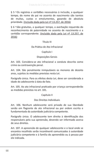 68
Estatuto da Criança e do Adolescente
§ 5 o
Os registros e certidões necessários à inclusão, a qualquer
tempo, do nome do pai no assento de nascimento são isentos
de multas, custas e emolumentos, gozando de absoluta
prioridade. (Incluído dada pela Lei nº 13.257, de 2016)
§ 6 o
São gratuitas, a qualquer tempo, a averbação requerida do
reconhecimento de paternidade no assento de nascimento e a
certidão correspondente. (Incluído dada pela Lei nº 13.257, de
2016)
Título III
Da Prática de Ato Infracional
Capítulo I
Disposições Gerais
Art. 103. Considera-se ato infracional a conduta descrita como
crime ou contravenção penal.
Art. 104. São penalmente inimputáveis os menores de dezoito
anos, sujeitos às medidas previstas nesta Lei.
Parágrafo único. Para os efeitos desta Lei, deve ser considerada a
idade do adolescente à data do fato.
Art. 105. Ao ato infracional praticado por criança corresponderão
as medidas previstas no art. 101.
Capítulo II
Dos Direitos Individuais
Art. 106. Nenhum adolescente será privado de sua liberdade
senão em flagrante de ato infracional ou por ordem escrita e
fundamentada da autoridade judiciária competente.
Parágrafo único. O adolescente tem direito à identificação dos
responsáveis pela sua apreensão, devendo ser informado acerca
de seus direitos.
Art. 107. A apreensão de qualquer adolescente e o local onde se
encontra recolhido serão incontinenti comunicados à autoridade
judiciária competente e à família do apreendido ou à pessoa por
ele indicada.
 