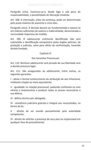 69
Estatuto da Criança e do Adolescente
Parágrafo único. Examinar-se-á, desde logo e sob pena de
responsabilidade, a possibilidade de liberação imediata.
Art. 108. A internação, antes da sentença, pode ser determinada
pelo prazo máximo de quarenta e cinco dias.
Parágrafo único. A decisão deverá ser fundamentada e basear-se
em indícios suficientes de autoria e materialidade, demonstrada a
necessidade imperiosa da medida.
Art. 109. O adolescente civilmente identificado não será
submetido a identificação compulsória pelos órgãos policiais, de
proteção e judiciais, salvo para efeito de confrontação, havendo
dúvida fundada.
Capítulo III
Das Garantias Processuais
Art. 110. Nenhum adolescente será privado de sua liberdade sem
o devido processo legal.
Art. 111. São asseguradas ao adolescente, entre outras, as
seguintes garantias:
I - pleno e formal conhecimento da atribuição de ato infracional,
mediante citação ou meio equivalente;
II - igualdade na relação processual, podendo confrontar-se com
vítimas e testemunhas e produzir todas as provas necessárias à
sua defesa;
III - defesa técnica por advogado;
IV - assistência judiciária gratuita e integral aos necessitados, na
forma da lei;
V - direito de ser ouvido pessoalmente pela autoridade
competente;
VI - direito de solicitar a presença de seus pais ou responsável em
qualquer fase do procedimento.
 