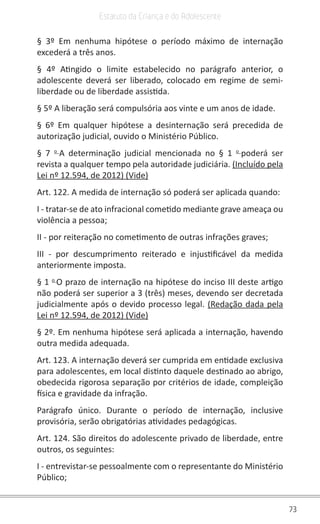 73
Estatuto da Criança e do Adolescente
§ 3º Em nenhuma hipótese o período máximo de internação
excederá a três anos.
§ 4º Atingido o limite estabelecido no parágrafo anterior, o
adolescente deverá ser liberado, colocado em regime de semi-
liberdade ou de liberdade assistida.
§ 5º A liberação será compulsória aos vinte e um anos de idade.
§ 6º Em qualquer hipótese a desinternação será precedida de
autorização judicial, ouvido o Ministério Público.
§ 7 o
A determinação judicial mencionada no § 1 o
poderá ser
revista a qualquer tempo pela autoridade judiciária. (Incluído pela
Lei nº 12.594, de 2012) (Vide)
Art. 122. A medida de internação só poderá ser aplicada quando:
I - tratar-se de ato infracional cometido mediante grave ameaça ou
violência a pessoa;
II - por reiteração no cometimento de outras infrações graves;
III - por descumprimento reiterado e injustificável da medida
anteriormente imposta.
§ 1 o
O prazo de internação na hipótese do inciso III deste artigo
não poderá ser superior a 3 (três) meses, devendo ser decretada
judicialmente após o devido processo legal. (Redação dada pela
Lei nº 12.594, de 2012) (Vide)
§ 2º. Em nenhuma hipótese será aplicada a internação, havendo
outra medida adequada.
Art. 123. A internação deverá ser cumprida em entidade exclusiva
para adolescentes, em local distinto daquele destinado ao abrigo,
obedecida rigorosa separação por critérios de idade, compleição
física e gravidade da infração.
Parágrafo único. Durante o período de internação, inclusive
provisória, serão obrigatórias atividades pedagógicas.
Art. 124. São direitos do adolescente privado de liberdade, entre
outros, os seguintes:
I - entrevistar-se pessoalmente com o representante do Ministério
Público;
 