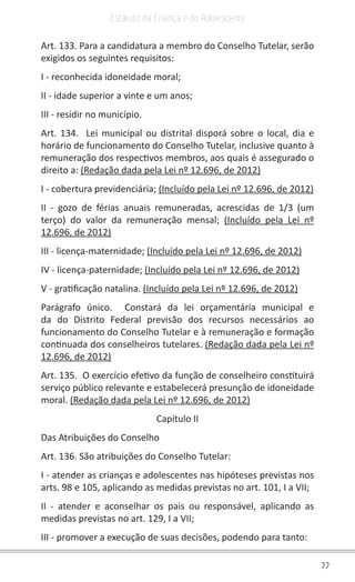77
Estatuto da Criança e do Adolescente
Art. 133. Para a candidatura a membro do Conselho Tutelar, serão
exigidos os seguintes requisitos:
I - reconhecida idoneidade moral;
II - idade superior a vinte e um anos;
III - residir no município.
Art. 134. Lei municipal ou distrital disporá sobre o local, dia e
horário de funcionamento do Conselho Tutelar, inclusive quanto à
remuneração dos respectivos membros, aos quais é assegurado o
direito a: (Redação dada pela Lei nº 12.696, de 2012)
I - cobertura previdenciária; (Incluído pela Lei nº 12.696, de 2012)
II - gozo de férias anuais remuneradas, acrescidas de 1/3 (um
terço) do valor da remuneração mensal; (Incluído pela Lei nº
12.696, de 2012)
III - licença-maternidade; (Incluído pela Lei nº 12.696, de 2012)
IV - licença-paternidade; (Incluído pela Lei nº 12.696, de 2012)
V - gratificação natalina. (Incluído pela Lei nº 12.696, de 2012)
Parágrafo único. Constará da lei orçamentária municipal e
da do Distrito Federal previsão dos recursos necessários ao
funcionamento do Conselho Tutelar e à remuneração e formação
continuada dos conselheiros tutelares. (Redação dada pela Lei nº
12.696, de 2012)
Art. 135. O exercício efetivo da função de conselheiro constituirá
serviço público relevante e estabelecerá presunção de idoneidade
moral. (Redação dada pela Lei nº 12.696, de 2012)
Capítulo II
Das Atribuições do Conselho
Art. 136. São atribuições do Conselho Tutelar:
I - atender as crianças e adolescentes nas hipóteses previstas nos
arts. 98 e 105, aplicando as medidas previstas no art. 101, I a VII;
II - atender e aconselhar os pais ou responsável, aplicando as
medidas previstas no art. 129, I a VII;
III - promover a execução de suas decisões, podendo para tanto:
 