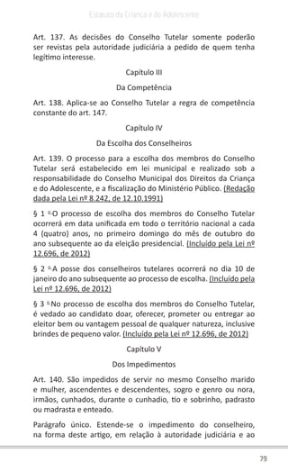 79
Estatuto da Criança e do Adolescente
Art. 137. As decisões do Conselho Tutelar somente poderão
ser revistas pela autoridade judiciária a pedido de quem tenha
legítimo interesse.
Capítulo III
Da Competência
Art. 138. Aplica-se ao Conselho Tutelar a regra de competência
constante do art. 147.
Capítulo IV
Da Escolha dos Conselheiros
Art. 139. O processo para a escolha dos membros do Conselho
Tutelar será estabelecido em lei municipal e realizado sob a
responsabilidade do Conselho Municipal dos Direitos da Criança
e do Adolescente, e a fiscalização do Ministério Público. (Redação
dada pela Lei nº 8.242, de 12.10.1991)
§ 1 o
O processo de escolha dos membros do Conselho Tutelar
ocorrerá em data unificada em todo o território nacional a cada
4 (quatro) anos, no primeiro domingo do mês de outubro do
ano subsequente ao da eleição presidencial. (Incluído pela Lei nº
12.696, de 2012)
§ 2 o
A posse dos conselheiros tutelares ocorrerá no dia 10 de
janeiro do ano subsequente ao processo de escolha. (Incluído pela
Lei nº 12.696, de 2012)
§ 3 o
No processo de escolha dos membros do Conselho Tutelar,
é vedado ao candidato doar, oferecer, prometer ou entregar ao
eleitor bem ou vantagem pessoal de qualquer natureza, inclusive
brindes de pequeno valor. (Incluído pela Lei nº 12.696, de 2012)
Capítulo V
Dos Impedimentos
Art. 140. São impedidos de servir no mesmo Conselho marido
e mulher, ascendentes e descendentes, sogro e genro ou nora,
irmãos, cunhados, durante o cunhadio, tio e sobrinho, padrasto
ou madrasta e enteado.
Parágrafo único. Estende-se o impedimento do conselheiro,
na forma deste artigo, em relação à autoridade judiciária e ao
 