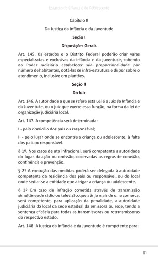 81
Estatuto da Criança e do Adolescente
Capítulo II
Da Justiça da Infância e da Juventude
Seção I
Disposições Gerais
Art. 145. Os estados e o Distrito Federal poderão criar varas
especializadas e exclusivas da infância e da juventude, cabendo
ao Poder Judiciário estabelecer sua proporcionalidade por
número de habitantes, dotá-las de infra-estrutura e dispor sobre o
atendimento, inclusive em plantões.
Seção II
Do Juiz
Art. 146. A autoridade a que se refere esta Lei é o Juiz da Infância e
da Juventude, ou o juiz que exerce essa função, na forma da lei de
organização judiciária local.
Art. 147. A competência será determinada:
I - pelo domicílio dos pais ou responsável;
II - pelo lugar onde se encontre a criança ou adolescente, à falta
dos pais ou responsável.
§ 1º. Nos casos de ato infracional, será competente a autoridade
do lugar da ação ou omissão, observadas as regras de conexão,
continência e prevenção.
§ 2º A execução das medidas poderá ser delegada à autoridade
competente da residência dos pais ou responsável, ou do local
onde sediar-se a entidade que abrigar a criança ou adolescente.
§ 3º Em caso de infração cometida através de transmissão
simultânea de rádio ou televisão, que atinja mais de uma comarca,
será competente, para aplicação da penalidade, a autoridade
judiciária do local da sede estadual da emissora ou rede, tendo a
sentença eficácia para todas as transmissoras ou retransmissoras
do respectivo estado.
Art. 148. A Justiça da Infância e da Juventude é competente para:
 