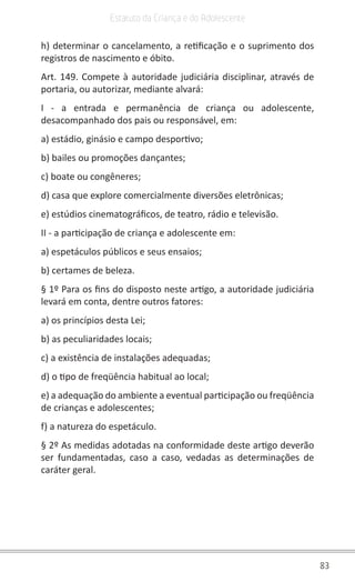 83
Estatuto da Criança e do Adolescente
h) determinar o cancelamento, a retificação e o suprimento dos
registros de nascimento e óbito.
Art. 149. Compete à autoridade judiciária disciplinar, através de
portaria, ou autorizar, mediante alvará:
I - a entrada e permanência de criança ou adolescente,
desacompanhado dos pais ou responsável, em:
a) estádio, ginásio e campo desportivo;
b) bailes ou promoções dançantes;
c) boate ou congêneres;
d) casa que explore comercialmente diversões eletrônicas;
e) estúdios cinematográficos, de teatro, rádio e televisão.
II - a participação de criança e adolescente em:
a) espetáculos públicos e seus ensaios;
b) certames de beleza.
§ 1º Para os fins do disposto neste artigo, a autoridade judiciária
levará em conta, dentre outros fatores:
a) os princípios desta Lei;
b) as peculiaridades locais;
c) a existência de instalações adequadas;
d) o tipo de freqüência habitual ao local;
e) a adequação do ambiente a eventual participação ou freqüência
de crianças e adolescentes;
f) a natureza do espetáculo.
§ 2º As medidas adotadas na conformidade deste artigo deverão
ser fundamentadas, caso a caso, vedadas as determinações de
caráter geral.
 