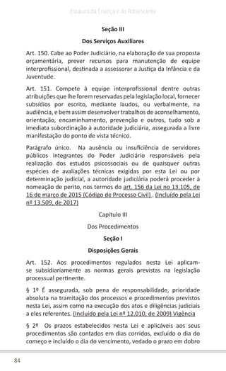 84
Estatuto da Criança e do Adolescente
Seção III
Dos Serviços Auxiliares
Art. 150. Cabe ao Poder Judiciário, na elaboração de sua proposta
orçamentária, prever recursos para manutenção de equipe
interprofissional, destinada a assessorar a Justiça da Infância e da
Juventude.
Art. 151. Compete à equipe interprofissional dentre outras
atribuições que lhe forem reservadas pela legislação local, fornecer
subsídios por escrito, mediante laudos, ou verbalmente, na
audiência, e bem assim desenvolver trabalhos de aconselhamento,
orientação, encaminhamento, prevenção e outros, tudo sob a
imediata subordinação à autoridade judiciária, assegurada a livre
manifestação do ponto de vista técnico.
Parágrafo único. Na ausência ou insuficiência de servidores
públicos integrantes do Poder Judiciário responsáveis pela
realização dos estudos psicossociais ou de quaisquer outras
espécies de avaliações técnicas exigidas por esta Lei ou por
determinação judicial, a autoridade judiciária poderá proceder à
nomeação de perito, nos termos do art. 156 da Lei no 13.105, de
16 de março de 2015 (Código de Processo Civil) . (Incluído pela Lei
nº 13.509, de 2017)
Capítulo III
Dos Procedimentos
Seção I
Disposições Gerais
Art. 152. Aos procedimentos regulados nesta Lei aplicam-
se subsidiariamente as normas gerais previstas na legislação
processual pertinente.
§ 1º É assegurada, sob pena de responsabilidade, prioridade
absoluta na tramitação dos processos e procedimentos previstos
nesta Lei, assim como na execução dos atos e diligências judiciais
a eles referentes. (Incluído pela Lei nº 12.010, de 2009) Vigência
§ 2º Os prazos estabelecidos nesta Lei e aplicáveis aos seus
procedimentos são contados em dias corridos, excluído o dia do
começo e incluído o dia do vencimento, vedado o prazo em dobro
 