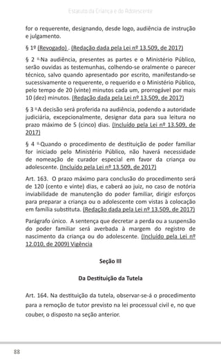88
Estatuto da Criança e do Adolescente
for o requerente, designando, desde logo, audiência de instrução
e julgamento.
§ 1º (Revogado) . (Redação dada pela Lei nº 13.509, de 2017)
§ 2 o
Na audiência, presentes as partes e o Ministério Público,
serão ouvidas as testemunhas, colhendo-se oralmente o parecer
técnico, salvo quando apresentado por escrito, manifestando-se
sucessivamente o requerente, o requerido e o Ministério Público,
pelo tempo de 20 (vinte) minutos cada um, prorrogável por mais
10 (dez) minutos. (Redação dada pela Lei nº 13.509, de 2017)
§ 3 o
A decisão será proferida na audiência, podendo a autoridade
judiciária, excepcionalmente, designar data para sua leitura no
prazo máximo de 5 (cinco) dias. (Incluído pela Lei nº 13.509, de
2017)
§ 4 o
Quando o procedimento de destituição de poder familiar
for iniciado pelo Ministério Público, não haverá necessidade
de nomeação de curador especial em favor da criança ou
adolescente. (Incluído pela Lei nº 13.509, de 2017)
Art. 163. O prazo máximo para conclusão do procedimento será
de 120 (cento e vinte) dias, e caberá ao juiz, no caso de notória
inviabilidade de manutenção do poder familiar, dirigir esforços
para preparar a criança ou o adolescente com vistas à colocação
em família substituta. (Redação dada pela Lei nº 13.509, de 2017)
Parágrafo único. A sentença que decretar a perda ou a suspensão
do poder familiar será averbada à margem do registro de
nascimento da criança ou do adolescente. (Incluído pela Lei nº
12.010, de 2009) Vigência
Seção III
Da Destituição da Tutela
Art. 164. Na destituição da tutela, observar-se-á o procedimento
para a remoção de tutor previsto na lei processual civil e, no que
couber, o disposto na seção anterior.
 