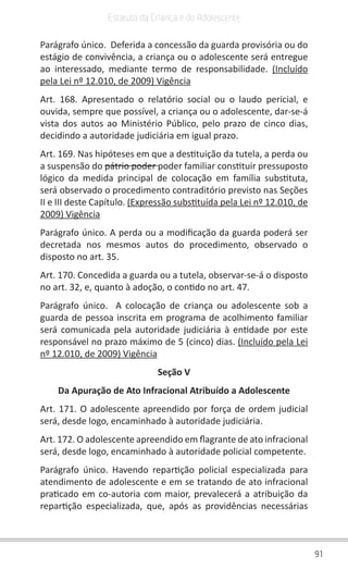 91
Estatuto da Criança e do Adolescente
Parágrafo único. Deferida a concessão da guarda provisória ou do
estágio de convivência, a criança ou o adolescente será entregue
ao interessado, mediante termo de responsabilidade. (Incluído
pela Lei nº 12.010, de 2009) Vigência
Art. 168. Apresentado o relatório social ou o laudo pericial, e
ouvida, sempre que possível, a criança ou o adolescente, dar-se-á
vista dos autos ao Ministério Público, pelo prazo de cinco dias,
decidindo a autoridade judiciária em igual prazo.
Art. 169. Nas hipóteses em que a destituição da tutela, a perda ou
a suspensão do pátrio poder poder familiar constituir pressuposto
lógico da medida principal de colocação em família substituta,
será observado o procedimento contraditório previsto nas Seções
II e III deste Capítulo. (Expressão substituída pela Lei nº 12.010, de
2009) Vigência
Parágrafo único. A perda ou a modificação da guarda poderá ser
decretada nos mesmos autos do procedimento, observado o
disposto no art. 35.
Art. 170. Concedida a guarda ou a tutela, observar-se-á o disposto
no art. 32, e, quanto à adoção, o contido no art. 47.
Parágrafo único. A colocação de criança ou adolescente sob a
guarda de pessoa inscrita em programa de acolhimento familiar
será comunicada pela autoridade judiciária à entidade por este
responsável no prazo máximo de 5 (cinco) dias. (Incluído pela Lei
nº 12.010, de 2009) Vigência
Seção V
Da Apuração de Ato Infracional Atribuído a Adolescente
Art. 171. O adolescente apreendido por força de ordem judicial
será, desde logo, encaminhado à autoridade judiciária.
Art. 172. O adolescente apreendido em flagrante de ato infracional
será, desde logo, encaminhado à autoridade policial competente.
Parágrafo único. Havendo repartição policial especializada para
atendimento de adolescente e em se tratando de ato infracional
praticado em co-autoria com maior, prevalecerá a atribuição da
repartição especializada, que, após as providências necessárias
 
