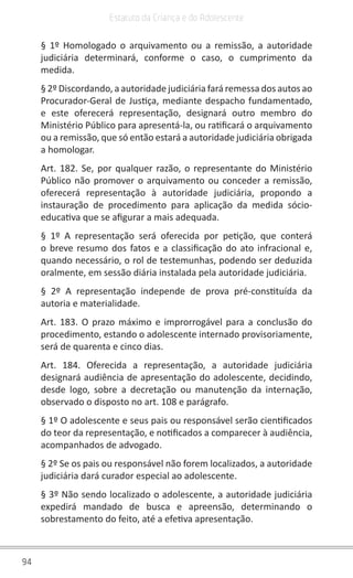 94
Estatuto da Criança e do Adolescente
§ 1º Homologado o arquivamento ou a remissão, a autoridade
judiciária determinará, conforme o caso, o cumprimento da
medida.
§ 2º Discordando, a autoridade judiciária fará remessa dos autos ao
Procurador-Geral de Justiça, mediante despacho fundamentado,
e este oferecerá representação, designará outro membro do
Ministério Público para apresentá-la, ou ratificará o arquivamento
ou a remissão, que só então estará a autoridade judiciária obrigada
a homologar.
Art. 182. Se, por qualquer razão, o representante do Ministério
Público não promover o arquivamento ou conceder a remissão,
oferecerá representação à autoridade judiciária, propondo a
instauração de procedimento para aplicação da medida sócio-
educativa que se afigurar a mais adequada.
§ 1º A representação será oferecida por petição, que conterá
o breve resumo dos fatos e a classificação do ato infracional e,
quando necessário, o rol de testemunhas, podendo ser deduzida
oralmente, em sessão diária instalada pela autoridade judiciária.
§ 2º A representação independe de prova pré-constituída da
autoria e materialidade.
Art. 183. O prazo máximo e improrrogável para a conclusão do
procedimento, estando o adolescente internado provisoriamente,
será de quarenta e cinco dias.
Art. 184. Oferecida a representação, a autoridade judiciária
designará audiência de apresentação do adolescente, decidindo,
desde logo, sobre a decretação ou manutenção da internação,
observado o disposto no art. 108 e parágrafo.
§ 1º O adolescente e seus pais ou responsável serão cientificados
do teor da representação, e notificados a comparecer à audiência,
acompanhados de advogado.
§ 2º Se os pais ou responsável não forem localizados, a autoridade
judiciária dará curador especial ao adolescente.
§ 3º Não sendo localizado o adolescente, a autoridade judiciária
expedirá mandado de busca e apreensão, determinando o
sobrestamento do feito, até a efetiva apresentação.
 