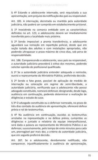 95
Estatuto da Criança e do Adolescente
§ 4º Estando o adolescente internado, será requisitada a sua
apresentação, sem prejuízo da notificação dos pais ou responsável.
Art. 185. A internação, decretada ou mantida pela autoridade
judiciária, não poderá ser cumprida em estabelecimento prisional.
§ 1º Inexistindo na comarca entidade com as características
definidas no art. 123, o adolescente deverá ser imediatamente
transferido para a localidade mais próxima.
§ 2º Sendo impossível a pronta transferência, o adolescente
aguardará sua remoção em repartição policial, desde que em
seção isolada dos adultos e com instalações apropriadas, não
podendo ultrapassar o prazo máximo de cinco dias, sob pena de
responsabilidade.
Art. 186. Comparecendo o adolescente, seus pais ou responsável,
a autoridade judiciária procederá à oitiva dos mesmos, podendo
solicitar opinião de profissional qualificado.
§ 1º Se a autoridade judiciária entender adequada a remissão,
ouvirá o representante do Ministério Público, proferindo decisão.
§ 2º Sendo o fato grave, passível de aplicação de medida de
internação ou colocação em regime de semi-liberdade, a
autoridade judiciária, verificando que o adolescente não possui
advogado constituído, nomeará defensor, designando, desde logo,
audiência em continuação, podendo determinar a realização de
diligências e estudo do caso.
§ 3º O advogado constituído ou o defensor nomeado, no prazo de
três dias contado da audiência de apresentação, oferecerá defesa
prévia e rol de testemunhas.
§ 4º Na audiência em continuação, ouvidas as testemunhas
arroladas na representação e na defesa prévia, cumpridas as
diligências e juntado o relatório da equipe interprofissional,
será dada a palavra ao representante do Ministério Público e ao
defensor, sucessivamente, pelo tempo de vinte minutos para cada
um, prorrogável por mais dez, a critério da autoridade judiciária,
que em seguida proferirá decisão.
Art. 187. Se o adolescente, devidamente notificado, não
comparecer, injustificadamente à audiência de apresentação,
 