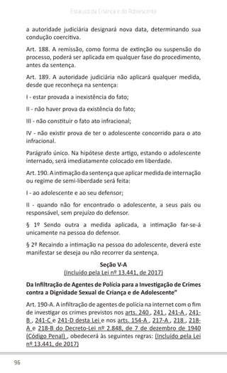96
Estatuto da Criança e do Adolescente
a autoridade judiciária designará nova data, determinando sua
condução coercitiva.
Art. 188. A remissão, como forma de extinção ou suspensão do
processo, poderá ser aplicada em qualquer fase do procedimento,
antes da sentença.
Art. 189. A autoridade judiciária não aplicará qualquer medida,
desde que reconheça na sentença:
I - estar provada a inexistência do fato;
II - não haver prova da existência do fato;
III - não constituir o fato ato infracional;
IV - não existir prova de ter o adolescente concorrido para o ato
infracional.
Parágrafo único. Na hipótese deste artigo, estando o adolescente
internado, será imediatamente colocado em liberdade.
Art.190.Aintimaçãodasentençaqueaplicarmedidadeinternação
ou regime de semi-liberdade será feita:
I - ao adolescente e ao seu defensor;
II - quando não for encontrado o adolescente, a seus pais ou
responsável, sem prejuízo do defensor.
§ 1º Sendo outra a medida aplicada, a intimação far-se-á
unicamente na pessoa do defensor.
§ 2º Recaindo a intimação na pessoa do adolescente, deverá este
manifestar se deseja ou não recorrer da sentença.
Seção V-A
(Incluído pela Lei nº 13.441, de 2017)
Da Infiltração de Agentes de Polícia para a Investigação de Crimes
contra a Dignidade Sexual de Criança e de Adolescente”
Art. 190-A. A infiltração de agentes de polícia na internet com o fim
de investigar os crimes previstos nos arts. 240 , 241 , 241-A , 241-
B , 241-C e 241-D desta Lei e nos arts. 154-A , 217-A , 218 , 218-
A e 218-B do Decreto-Lei nº 2.848, de 7 de dezembro de 1940
(Código Penal) , obedecerá às seguintes regras: (Incluído pela Lei
nº 13.441, de 2017)
 