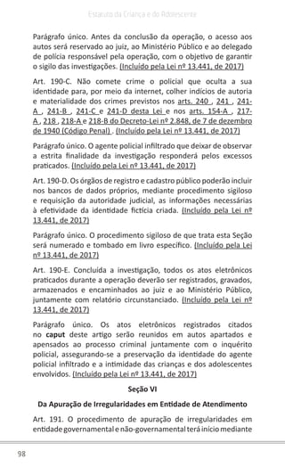 98
Estatuto da Criança e do Adolescente
Parágrafo único. Antes da conclusão da operação, o acesso aos
autos será reservado ao juiz, ao Ministério Público e ao delegado
de polícia responsável pela operação, com o objetivo de garantir
o sigilo das investigações. (Incluído pela Lei nº 13.441, de 2017)
Art. 190-C. Não comete crime o policial que oculta a sua
identidade para, por meio da internet, colher indícios de autoria
e materialidade dos crimes previstos nos arts. 240 , 241 , 241-
A , 241-B , 241-C e 241-D desta Lei e nos arts. 154-A , 217-
A , 218 , 218-A e 218-B do Decreto-Lei nº 2.848, de 7 de dezembro
de 1940 (Código Penal) . (Incluído pela Lei nº 13.441, de 2017)
Parágrafo único. O agente policial infiltrado que deixar de observar
a estrita finalidade da investigação responderá pelos excessos
praticados. (Incluído pela Lei nº 13.441, de 2017)
Art. 190-D. Os órgãos de registro e cadastro público poderão incluir
nos bancos de dados próprios, mediante procedimento sigiloso
e requisição da autoridade judicial, as informações necessárias
à efetividade da identidade fictícia criada. (Incluído pela Lei nº
13.441, de 2017)
Parágrafo único. O procedimento sigiloso de que trata esta Seção
será numerado e tombado em livro específico. (Incluído pela Lei
nº 13.441, de 2017)
Art. 190-E. Concluída a investigação, todos os atos eletrônicos
praticados durante a operação deverão ser registrados, gravados,
armazenados e encaminhados ao juiz e ao Ministério Público,
juntamente com relatório circunstanciado. (Incluído pela Lei nº
13.441, de 2017)
Parágrafo único. Os atos eletrônicos registrados citados
no caput deste artigo serão reunidos em autos apartados e
apensados ao processo criminal juntamente com o inquérito
policial, assegurando-se a preservação da identidade do agente
policial infiltrado e a intimidade das crianças e dos adolescentes
envolvidos. (Incluído pela Lei nº 13.441, de 2017)
Seção VI
Da Apuração de Irregularidades em Entidade de Atendimento
Art. 191. O procedimento de apuração de irregularidades em
entidadegovernamentalenão-governamentalteráiníciomediante
 