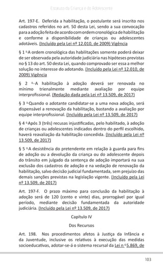 103
Estatuto da Criança e do Adolescente
Art. 197-E.  Deferida a habilitação, o postulante será inscrito nos
cadastros referidos no art. 50 desta Lei, sendo a sua convocação
paraaadoçãofeitadeacordocomordemcronológicadehabilitação
e conforme a disponibilidade de crianças ou adolescentes
adotáveis. (Incluído pela Lei nº 12.010, de 2009) Vigência
§ 1 o 
A ordem cronológica das habilitações somente poderá deixar
de ser observada pela autoridade judiciária nas hipóteses previstas
no § 13 do art. 50 desta Lei, quando comprovado ser essa a melhor
solução no interesse do adotando. (Incluído pela Lei nº 12.010, de
2009) Vigência
§ 2 o 
A habilitação à adoção deverá ser renovada no
mínimo trienalmente mediante avaliação por equipe
interprofissional. (Redação dada pela Lei nº 13.509, de 2017)
§ 3 o 
Quando o adotante candidatar-se a uma nova adoção, será
dispensável a renovação da habilitação, bastando a avaliação por
equipe interprofissional. (Incluído pela Lei nº 13.509, de 2017)
§ 4 o 
Após 3 (três) recusas injustificadas, pelo habilitado, à adoção
de crianças ou adolescentes indicados dentro do perfil escolhido,
haverá reavaliação da habilitação concedida. (Incluído pela Lei nº
13.509, de 2017)
§ 5 o 
A desistência do pretendente em relação à guarda para fins
de adoção ou a devolução da criança ou do adolescente depois
do trânsito em julgado da sentença de adoção importará na sua
exclusão dos cadastros de adoção e na vedação de renovação da
habilitação, salvo decisão judicial fundamentada, sem prejuízo das
demais sanções previstas na legislação vigente. (Incluído pela Lei
nº 13.509, de 2017)
Art. 197-F.  O prazo máximo para conclusão da habilitação à
adoção será de 120 (cento e vinte) dias, prorrogável por igual
período, mediante decisão fundamentada da autoridade
judiciária. (Incluído pela Lei nº 13.509, de 2017)
Capítulo IV
Dos Recursos
Art. 198.  Nos procedimentos afetos à Justiça da Infância e
da Juventude, inclusive os relativos à execução das medidas
socioeducativas, adotar-se-á o sistema recursal da Lei n o 
5.869, de
 