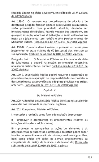 105
Estatuto da Criança e do Adolescente
recebida apenas no efeito devolutivo. (Incluído pela Lei nº 12.010,
de 2009) Vigência
Art. 199-C.  Os recursos nos procedimentos de adoção e de
destituição de poder familiar, em face da relevância das questões,
serão processados com prioridade absoluta, devendo ser
imediatamente distribuídos, ficando vedado que aguardem, em
qualquer situação, oportuna distribuição, e serão colocados em
mesa para julgamento sem revisão e com parecer urgente do
Ministério Público. (Incluído pela Lei nº 12.010, de 2009) Vigência
Art. 199-D.  O relator deverá colocar o processo em mesa para
julgamento no prazo máximo de 60 (sessenta) dias, contado da
sua conclusão. (Incluído pela Lei nº 12.010, de 2009) Vigência
Parágrafo único.  O Ministério Público será intimado da data
do julgamento e poderá na sessão, se entender necessário,
apresentar oralmente seu parecer. (Incluído pela Lei nº 12.010, de
2009) Vigência
Art. 199-E.  O Ministério Público poderá requerer a instauração de
procedimento para apuração de responsabilidades se constatar o
descumprimento das providências e do prazo previstos nos artigos
anteriores. (Incluído pela Lei nº 12.010, de 2009) Vigência
Capítulo V
Do Ministério Público
Art. 200. As funções do Ministério Público previstas nesta Lei serão
exercidas nos termos da respectiva lei orgânica.
Art. 201. Compete ao Ministério Público:
I - conceder a remissão como forma de exclusão do processo;
II - promover e acompanhar os procedimentos relativos às
infrações atribuídas a adolescentes;
III - promover e acompanhar as ações de alimentos e os
procedimentos de suspensão e destituição do pátrio poder poder
familiar , nomeação e remoção de tutores, curadores e guardiães,
bem como oficiar em todos os demais procedimentos da
competência da Justiça da Infância e da Juventude;  (Expressão
substituída pela Lei nº 12.010, de 2009) Vigência
 