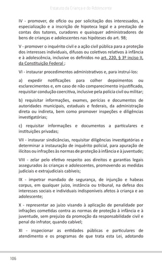 106
Estatuto da Criança e do Adolescente
IV - promover, de ofício ou por solicitação dos interessados, a
especialização e a inscrição de hipoteca legal e a prestação de
contas dos tutores, curadores e quaisquer administradores de
bens de crianças e adolescentes nas hipóteses do art. 98;
V - promover o inquérito civil e a ação civil pública para a proteção
dos interesses individuais, difusos ou coletivos relativos à infância
e à adolescência, inclusive os definidos no art. 220, § 3º inciso II,
da Constituição Federal ;
VI - instaurar procedimentos administrativos e, para instruí-los:
a) expedir notificações para colher depoimentos ou
esclarecimentos e, em caso de não comparecimento injustificado,
requisitar condução coercitiva, inclusive pela polícia civil ou militar;
b) requisitar informações, exames, perícias e documentos de
autoridades municipais, estaduais e federais, da administração
direta ou indireta, bem como promover inspeções e diligências
investigatórias;
c) requisitar informações e documentos a particulares e
instituições privadas;
VII - instaurar sindicâncias, requisitar diligências investigatórias e
determinar a instauração de inquérito policial, para apuração de
ilícitos ou infrações às normas de proteção à infância e à juventude;
VIII - zelar pelo efetivo respeito aos direitos e garantias legais
assegurados às crianças e adolescentes, promovendo as medidas
judiciais e extrajudiciais cabíveis;
IX - impetrar mandado de segurança, de injunção e habeas
corpus, em qualquer juízo, instância ou tribunal, na defesa dos
interesses sociais e individuais indisponíveis afetos à criança e ao
adolescente;
X - representar ao juízo visando à aplicação de penalidade por
infrações cometidas contra as normas de proteção à infância e à
juventude, sem prejuízo da promoção da responsabilidade civil e
penal do infrator, quando cabível;
XI - inspecionar as entidades públicas e particulares de
atendimento e os programas de que trata esta Lei, adotando
 