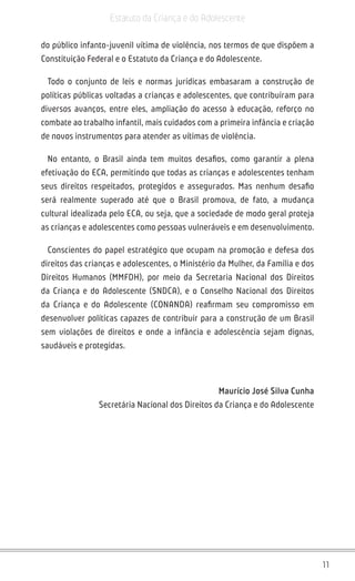 11
Estatuto da Criança e do Adolescente
do público infanto-juvenil vítima de violência, nos termos de que dispõem a
Constituição Federal e o Estatuto da Criança e do Adolescente.
Todo o conjunto de leis e normas jurídicas embasaram a construção de
políticas públicas voltadas a crianças e adolescentes, que contribuíram para
diversos avanços, entre eles, ampliação do acesso à educação, reforço no
combate ao trabalho infantil, mais cuidados com a primeira infância e criação
de novos instrumentos para atender as vítimas de violência.
No entanto, o Brasil ainda tem muitos desafios, como garantir a plena
efetivação do ECA, permitindo que todas as crianças e adolescentes tenham
seus direitos respeitados, protegidos e assegurados. Mas nenhum desafio
será realmente superado até que o Brasil promova, de fato, a mudança
cultural idealizada pelo ECA, ou seja, que a sociedade de modo geral proteja
as crianças e adolescentes como pessoas vulneráveis e em desenvolvimento.
Conscientes do papel estratégico que ocupam na promoção e defesa dos
direitos das crianças e adolescentes, o Ministério da Mulher, da Família e dos
Direitos Humanos (MMFDH), por meio da Secretaria Nacional dos Direitos
da Criança e do Adolescente (SNDCA), e o Conselho Nacional dos Direitos
da Criança e do Adolescente (CONANDA) reafirmam seu compromisso em
desenvolver políticas capazes de contribuir para a construção de um Brasil
sem violações de direitos e onde a infância e adolescência sejam dignas,
saudáveis e protegidas.
Maurício José Silva Cunha
Secretária Nacional dos Direitos da Criança e do Adolescente
 