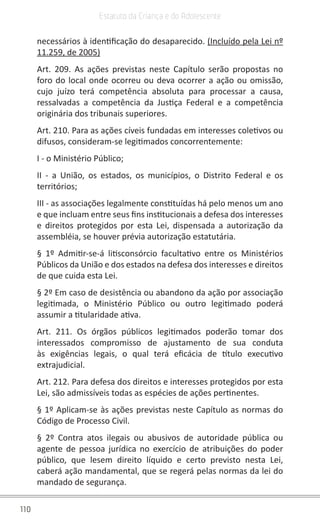 110
Estatuto da Criança e do Adolescente
necessários à identificação do desaparecido. (Incluído pela Lei nº
11.259, de 2005)
Art. 209. As ações previstas neste Capítulo serão propostas no
foro do local onde ocorreu ou deva ocorrer a ação ou omissão,
cujo juízo terá competência absoluta para processar a causa,
ressalvadas a competência da Justiça Federal e a competência
originária dos tribunais superiores.
Art. 210. Para as ações cíveis fundadas em interesses coletivos ou
difusos, consideram-se legitimados concorrentemente:
I - o Ministério Público;
II - a União, os estados, os municípios, o Distrito Federal e os
territórios;
III - as associações legalmente constituídas há pelo menos um ano
e que incluam entre seus fins institucionais a defesa dos interesses
e direitos protegidos por esta Lei, dispensada a autorização da
assembléia, se houver prévia autorização estatutária.
§ 1º Admitir-se-á litisconsórcio facultativo entre os Ministérios
Públicos da União e dos estados na defesa dos interesses e direitos
de que cuida esta Lei.
§ 2º Em caso de desistência ou abandono da ação por associação
legitimada, o Ministério Público ou outro legitimado poderá
assumir a titularidade ativa.
Art. 211. Os órgãos públicos legitimados poderão tomar dos
interessados compromisso de ajustamento de sua conduta
às exigências legais, o qual terá eficácia de título executivo
extrajudicial.
Art. 212. Para defesa dos direitos e interesses protegidos por esta
Lei, são admissíveis todas as espécies de ações pertinentes.
§ 1º Aplicam-se às ações previstas neste Capítulo as normas do
Código de Processo Civil.
§ 2º Contra atos ilegais ou abusivos de autoridade pública ou
agente de pessoa jurídica no exercício de atribuições do poder
público, que lesem direito líquido e certo previsto nesta Lei,
caberá ação mandamental, que se regerá pelas normas da lei do
mandado de segurança.
 