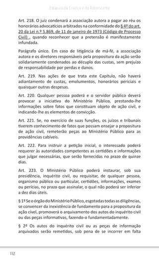112
Estatuto da Criança e do Adolescente
Art. 218. O juiz condenará a associação autora a pagar ao réu os
honorários advocatícios arbitrados na conformidade do § 4º do art.
20 da Lei n.º 5.869, de 11 de janeiro de 1973 (Código de Processo
Civil)  , quando reconhecer que a pretensão é manifestamente
infundada.
Parágrafo único. Em caso de litigância de má-fé, a associação
autora e os diretores responsáveis pela propositura da ação serão
solidariamente condenados ao décuplo das custas, sem prejuízo
de responsabilidade por perdas e danos.
Art. 219. Nas ações de que trata este Capítulo, não haverá
adiantamento de custas, emolumentos, honorários periciais e
quaisquer outras despesas.
Art. 220. Qualquer pessoa poderá e o servidor público deverá
provocar a iniciativa do Ministério Público, prestando-lhe
informações sobre fatos que constituam objeto de ação civil, e
indicando-lhe os elementos de convicção.
Art. 221. Se, no exercício de suas funções, os juízos e tribunais
tiverem conhecimento de fatos que possam ensejar a propositura
de ação civil, remeterão peças ao Ministério Público para as
providências cabíveis.
Art. 222. Para instruir a petição inicial, o interessado poderá
requerer às autoridades competentes as certidões e informações
que julgar necessárias, que serão fornecidas no prazo de quinze
dias.
Art. 223. O Ministério Público poderá instaurar, sob sua
presidência, inquérito civil, ou requisitar, de qualquer pessoa,
organismo público ou particular, certidões, informações, exames
ou perícias, no prazo que assinalar, o qual não poderá ser inferior
a dez dias úteis.
§1ºSeoórgãodoMinistérioPúblico,esgotadastodasasdiligências,
se convencer da inexistência de fundamento para a propositura da
ação cível, promoverá o arquivamento dos autos do inquérito civil
ou das peças informativas, fazendo-o fundamentadamente.
§ 2º Os autos do inquérito civil ou as peças de informação
arquivados serão remetidos, sob pena de se incorrer em falta
 