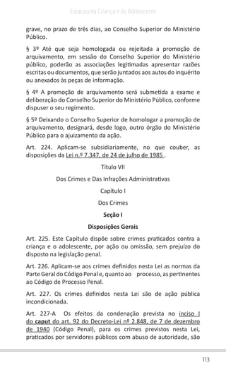 113
Estatuto da Criança e do Adolescente
grave, no prazo de três dias, ao Conselho Superior do Ministério
Público.
§ 3º Até que seja homologada ou rejeitada a promoção de
arquivamento, em sessão do Conselho Superior do Ministério
público, poderão as associações legitimadas apresentar razões
escritas ou documentos, que serão juntados aos autos do inquérito
ou anexados às peças de informação.
§ 4º A promoção de arquivamento será submetida a exame e
deliberação do Conselho Superior do Ministério Público, conforme
dispuser o seu regimento.
§ 5º Deixando o Conselho Superior de homologar a promoção de
arquivamento, designará, desde logo, outro órgão do Ministério
Público para o ajuizamento da ação.
Art. 224. Aplicam-se subsidiariamente, no que couber, as
disposições da Lei n.º 7.347, de 24 de julho de 1985 .
Título VII
Dos Crimes e Das Infrações Administrativas
Capítulo I
Dos Crimes
Seção I
Disposições Gerais
Art. 225. Este Capítulo dispõe sobre crimes praticados contra a
criança e o adolescente, por ação ou omissão, sem prejuízo do
disposto na legislação penal.
Art. 226. Aplicam-se aos crimes definidos nesta Lei as normas da
Parte Geral do Código Penal e, quanto ao    processo, as pertinentes
ao Código de Processo Penal.
Art. 227. Os crimes definidos nesta Lei são de ação pública
incondicionada.
Art. 227-A  Os efeitos da condenação prevista no inciso I
do caput do art. 92 do Decreto-Lei nº 2.848, de 7 de dezembro
de 1940 (Código Penal), para os crimes previstos nesta Lei,
praticados por servidores públicos com abuso de autoridade, são
 