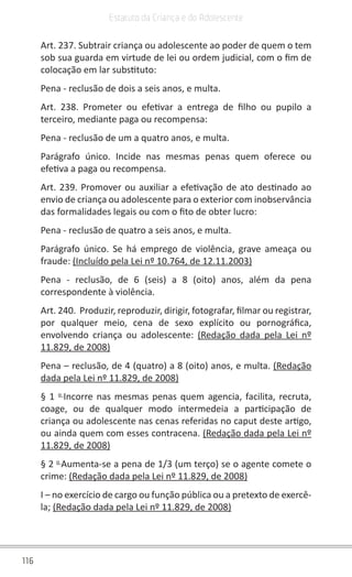 116
Estatuto da Criança e do Adolescente
Art. 237. Subtrair criança ou adolescente ao poder de quem o tem
sob sua guarda em virtude de lei ou ordem judicial, com o fim de
colocação em lar substituto:
Pena - reclusão de dois a seis anos, e multa.
Art. 238. Prometer ou efetivar a entrega de filho ou pupilo a
terceiro, mediante paga ou recompensa:
Pena - reclusão de um a quatro anos, e multa.
Parágrafo único. Incide nas mesmas penas quem oferece ou
efetiva a paga ou recompensa.
Art. 239. Promover ou auxiliar a efetivação de ato destinado ao
envio de criança ou adolescente para o exterior com inobservância
das formalidades legais ou com o fito de obter lucro:
Pena - reclusão de quatro a seis anos, e multa.
Parágrafo único. Se há emprego de violência, grave ameaça ou
fraude: (Incluído pela Lei nº 10.764, de 12.11.2003)
Pena - reclusão, de 6 (seis) a 8 (oito) anos, além da pena
correspondente à violência.
Art. 240. Produzir, reproduzir, dirigir, fotografar, filmar ou registrar,
por qualquer meio, cena de sexo explícito ou pornográfica,
envolvendo criança ou adolescente: (Redação dada pela Lei nº
11.829, de 2008)
Pena – reclusão, de 4 (quatro) a 8 (oito) anos, e multa. (Redação
dada pela Lei nº 11.829, de 2008)
§ 1 o 
Incorre nas mesmas penas quem agencia, facilita, recruta,
coage, ou de qualquer modo intermedeia a participação de
criança ou adolescente nas cenas referidas no caput deste artigo,
ou ainda quem com esses contracena. (Redação dada pela Lei nº
11.829, de 2008)
§ 2 o 
Aumenta-se a pena de 1/3 (um terço) se o agente comete o
crime: (Redação dada pela Lei nº 11.829, de 2008)
I – no exercício de cargo ou função pública ou a pretexto de exercê-
la; (Redação dada pela Lei nº 11.829, de 2008)
 