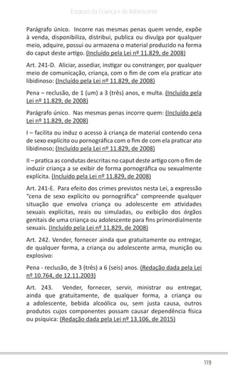 119
Estatuto da Criança e do Adolescente
Parágrafo único.  Incorre nas mesmas penas quem vende, expõe
à venda, disponibiliza, distribui, publica ou divulga por qualquer
meio, adquire, possui ou armazena o material produzido na forma
do caput deste artigo. (Incluído pela Lei nº 11.829, de 2008)
Art. 241-D.  Aliciar, assediar, instigar ou constranger, por qualquer
meio de comunicação, criança, com o fim de com ela praticar ato
libidinoso: (Incluído pela Lei nº 11.829, de 2008)
Pena – reclusão, de 1 (um) a 3 (três) anos, e multa. (Incluído pela
Lei nº 11.829, de 2008)
Parágrafo único.  Nas mesmas penas incorre quem: (Incluído pela
Lei nº 11.829, de 2008)
I – facilita ou induz o acesso à criança de material contendo cena
de sexo explícito ou pornográfica com o fim de com ela praticar ato
libidinoso; (Incluído pela Lei nº 11.829, de 2008)
II – pratica as condutas descritas no caput deste artigo com o fim de
induzir criança a se exibir de forma pornográfica ou sexualmente
explícita. (Incluído pela Lei nº 11.829, de 2008)
Art. 241-E.  Para efeito dos crimes previstos nesta Lei, a expressão
“cena de sexo explícito ou pornográfica” compreende qualquer
situação que envolva criança ou adolescente em atividades
sexuais explícitas, reais ou simuladas, ou exibição dos órgãos
genitais de uma criança ou adolescente para fins primordialmente
sexuais. (Incluído pela Lei nº 11.829, de 2008)
Art. 242. Vender, fornecer ainda que gratuitamente ou entregar,
de qualquer forma, a criança ou adolescente arma, munição ou
explosivo:
Pena - reclusão, de 3 (três) a 6 (seis) anos. (Redação dada pela Lei
nº 10.764, de 12.11.2003)
Art. 243.  Vender, fornecer, servir, ministrar ou entregar,
ainda que gratuitamente, de qualquer forma, a criança ou
a adolescente, bebida alcoólica ou, sem justa causa, outros
produtos cujos componentes possam causar dependência física
ou psíquica: (Redação dada pela Lei nº 13.106, de 2015)
 