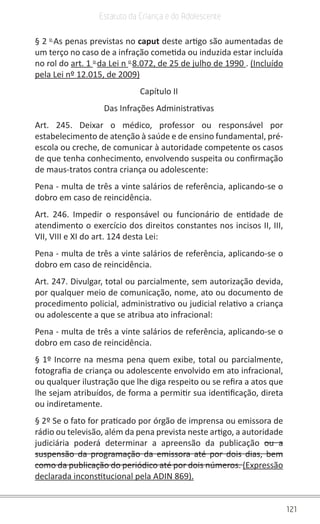 121
Estatuto da Criança e do Adolescente
§ 2 o 
As penas previstas no caput deste artigo são aumentadas de
um terço no caso de a infração cometida ou induzida estar incluída
no rol do art. 1 o 
da Lei n o 
8.072, de 25 de julho de 1990 . (Incluído
pela Lei nº 12.015, de 2009)
Capítulo II
Das Infrações Administrativas
Art. 245. Deixar o médico, professor ou responsável por
estabelecimento de atenção à saúde e de ensino fundamental, pré-
escola ou creche, de comunicar à autoridade competente os casos
de que tenha conhecimento, envolvendo suspeita ou confirmação
de maus-tratos contra criança ou adolescente:
Pena - multa de três a vinte salários de referência, aplicando-se o
dobro em caso de reincidência.
Art. 246. Impedir o responsável ou funcionário de entidade de
atendimento o exercício dos direitos constantes nos incisos II, III,
VII, VIII e XI do art. 124 desta Lei:
Pena - multa de três a vinte salários de referência, aplicando-se o
dobro em caso de reincidência.
Art. 247. Divulgar, total ou parcialmente, sem autorização devida,
por qualquer meio de comunicação, nome, ato ou documento de
procedimento policial, administrativo ou judicial relativo a criança
ou adolescente a que se atribua ato infracional:
Pena - multa de três a vinte salários de referência, aplicando-se o
dobro em caso de reincidência.
§ 1º Incorre na mesma pena quem exibe, total ou parcialmente,
fotografia de criança ou adolescente envolvido em ato infracional,
ou qualquer ilustração que lhe diga respeito ou se refira a atos que
lhe sejam atribuídos, de forma a permitir sua identificação, direta
ou indiretamente.
§ 2º Se o fato for praticado por órgão de imprensa ou emissora de
rádio ou televisão, além da pena prevista neste artigo, a autoridade
judiciária poderá determinar a apreensão da publicação ou a
suspensão da programação da emissora até por dois dias, bem
como da publicação do periódico até por dois números. (Expressão
declarada inconstitucional pela ADIN 869).
 