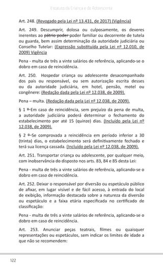 122
Estatuto da Criança e do Adolescente
Art. 248. (Revogado pela Lei nº 13.431, de 2017) (Vigência)
Art. 249. Descumprir, dolosa ou culposamente, os deveres
inerentes ao pátrio poder poder familiar ou decorrente de tutela
ou guarda, bem assim determinação da autoridade judiciária ou
Conselho Tutelar: (Expressão substituída pela Lei nº 12.010, de
2009) Vigência
Pena - multa de três a vinte salários de referência, aplicando-se o
dobro em caso de reincidência.
Art. 250.  Hospedar criança ou adolescente desacompanhado
dos pais ou responsável, ou sem autorização escrita desses
ou da autoridade judiciária, em hotel, pensão, motel ou
congênere: (Redação dada pela Lei nº 12.038, de 2009).
Pena – multa. (Redação dada pela Lei nº 12.038, de 2009).
§ 1 º Em caso de reincidência, sem prejuízo da pena de multa,
a autoridade judiciária poderá determinar o fechamento do
estabelecimento por até 15 (quinze) dias. (Incluído pela Lei nº
12.038, de 2009).
§ 2 º  Se comprovada a reincidência em período inferior a 30
(trinta) dias, o estabelecimento será definitivamente fechado e
terá sua licença cassada. (Incluído pela Lei nº 12.038, de 2009).
Art. 251. Transportar criança ou adolescente, por qualquer meio,
com inobservância do disposto nos arts. 83, 84 e 85 desta Lei:
Pena - multa de três a vinte salários de referência, aplicando-se o
dobro em caso de reincidência.
Art. 252. Deixar o responsável por diversão ou espetáculo público
de afixar, em lugar visível e de fácil acesso, à entrada do local
de exibição, informação destacada sobre a natureza da diversão
ou espetáculo e a faixa etária especificada no certificado de
classificação:
Pena - multa de três a vinte salários de referência, aplicando-se o
dobro em caso de reincidência.
Art. 253. Anunciar peças teatrais, filmes ou quaisquer
representações ou espetáculos, sem indicar os limites de idade a
que não se recomendem:
 