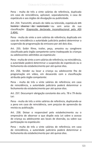 123
Estatuto da Criança e do Adolescente
Pena - multa de três a vinte salários de referência, duplicada
em caso de reincidência, aplicável, separadamente, à casa de
espetáculo e aos órgãos de divulgação ou publicidade.
Art. 254. Transmitir, através de rádio ou televisão, espetáculo em
horário diverso do autorizado ou sem aviso de sua
classificação:  (Expressão declarada inconstitucional pela ADI
2.404).
Pena - multa de vinte a cem salários de referência; duplicada em
caso de reincidência a autoridade judiciária poderá determinar a
suspensão da programação da emissora por até dois dias.
Art. 255. Exibir filme, trailer, peça, amostra ou congênere
classificado pelo órgão competente como inadequado às crianças
ou adolescentes admitidos ao espetáculo:
Pena - multa de vinte a cem salários de referência; na reincidência,
a autoridade poderá determinar a suspensão do espetáculo ou o
fechamento do estabelecimento por até quinze dias.
Art. 256. Vender ou locar a criança ou adolescente fita de
programação em vídeo, em desacordo com a classificação
atribuída pelo órgão competente:
Pena - multa de três a vinte salários de referência; em caso
de reincidência, a autoridade judiciária poderá determinar o
fechamento do estabelecimento por até quinze dias.
Art. 257. Descumprir obrigação constante dos arts. 78 e 79 desta
Lei:
Pena - multa de três a vinte salários de referência, duplicando-se
a pena em caso de reincidência, sem prejuízo de apreensão da
revista ou publicação.
Art. 258. Deixar o responsável pelo estabelecimento ou o
empresário de observar o que dispõe esta Lei sobre o acesso
de criança ou adolescente aos locais de diversão, ou sobre sua
participação no espetáculo:
Pena - multa de três a vinte salários de referência; em caso
de reincidência, a autoridade judiciária poderá determinar o
fechamento do estabelecimento por até quinze dias.
 