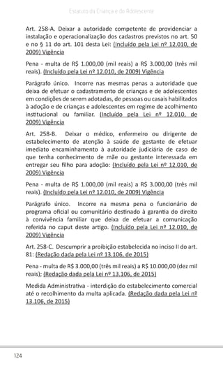 124
Estatuto da Criança e do Adolescente
Art. 258-A. Deixar a autoridade competente de providenciar a
instalação e operacionalização dos cadastros previstos no art. 50
e no § 11 do art. 101 desta Lei: (Incluído pela Lei nº 12.010, de
2009) Vigência
Pena - multa de R$ 1.000,00 (mil reais) a R$ 3.000,00 (três mil
reais). (Incluído pela Lei nº 12.010, de 2009) Vigência
Parágrafo único.  Incorre nas mesmas penas a autoridade que
deixa de efetuar o cadastramento de crianças e de adolescentes
em condições de serem adotadas, de pessoas ou casais habilitados
à adoção e de crianças e adolescentes em regime de acolhimento
institucional ou familiar.  (Incluído pela Lei nº 12.010, de
2009) Vigência
Art. 258-B.  Deixar o médico, enfermeiro ou dirigente de
estabelecimento de atenção à saúde de gestante de efetuar
imediato encaminhamento à autoridade judiciária de caso de
que tenha conhecimento de mãe ou gestante interessada em
entregar seu filho para adoção: (Incluído pela Lei nº 12.010, de
2009) Vigência
Pena - multa de R$ 1.000,00 (mil reais) a R$ 3.000,00 (três mil
reais). (Incluído pela Lei nº 12.010, de 2009) Vigência
Parágrafo único.  Incorre na mesma pena o funcionário de
programa oficial ou comunitário destinado à garantia do direito
à convivência familiar que deixa de efetuar a comunicação
referida no caput deste artigo.  (Incluído pela Lei nº 12.010, de
2009) Vigência
Art. 258-C.  Descumprir a proibição estabelecida no inciso II do art.
81: (Redação dada pela Lei nº 13.106, de 2015)
Pena - multa de R$ 3.000,00 (três mil reais) a R$ 10.000,00 (dez mil
reais); (Redação dada pela Lei nº 13.106, de 2015)
Medida Administrativa - interdição do estabelecimento comercial
até o recolhimento da multa aplicada. (Redação dada pela Lei nº
13.106, de 2015)
 