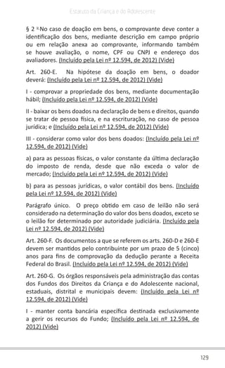 129
Estatuto da Criança e do Adolescente
§ 2 o 
No caso de doação em bens, o comprovante deve conter a
identificação dos bens, mediante descrição em campo próprio
ou em relação anexa ao comprovante, informando também
se houve avaliação, o nome, CPF ou CNPJ e endereço dos
avaliadores. (Incluído pela Lei nº 12.594, de 2012) (Vide)
Art. 260-E.  Na hipótese da doação em bens, o doador
deverá: (Incluído pela Lei nº 12.594, de 2012) (Vide)
I - comprovar a propriedade dos bens, mediante documentação
hábil; (Incluído pela Lei nº 12.594, de 2012) (Vide)
II - baixar os bens doados na declaração de bens e direitos, quando
se tratar de pessoa física, e na escrituração, no caso de pessoa
jurídica; e (Incluído pela Lei nº 12.594, de 2012) (Vide)
III - considerar como valor dos bens doados: (Incluído pela Lei nº
12.594, de 2012) (Vide)
a) para as pessoas físicas, o valor constante da última declaração
do imposto de renda, desde que não exceda o valor de
mercado; (Incluído pela Lei nº 12.594, de 2012) (Vide)
b) para as pessoas jurídicas, o valor contábil dos bens. (Incluído
pela Lei nº 12.594, de 2012) (Vide)
Parágrafo único.  O preço obtido em caso de leilão não será
considerado na determinação do valor dos bens doados, exceto se
o leilão for determinado por autoridade judiciária. (Incluído pela
Lei nº 12.594, de 2012) (Vide)
Art. 260-F.  Os documentos a que se referem os arts. 260-D e 260-E
devem ser mantidos pelo contribuinte por um prazo de 5 (cinco)
anos para fins de comprovação da dedução perante a Receita
Federal do Brasil. (Incluído pela Lei nº 12.594, de 2012) (Vide)
Art. 260-G.  Os órgãos responsáveis pela administração das contas
dos Fundos dos Direitos da Criança e do Adolescente nacional,
estaduais, distrital e municipais devem: (Incluído pela Lei nº
12.594, de 2012) (Vide)
I - manter conta bancária específica destinada exclusivamente
a gerir os recursos do Fundo; (Incluído pela Lei nº 12.594, de
2012) (Vide)
 