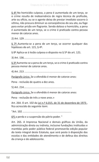 132
Estatuto da Criança e do Adolescente
§ 4º No homicídio culposo, a pena é aumentada de um terço, se
o crime resulta de inobservância de regra técnica de profissão,
arte ou ofício, ou se o agente deixa de prestar imediato socorro à
vítima, não procura diminuir as conseqüências do seu ato, ou foge
para evitar prisão em flagrante. Sendo doloso o homicídio, a pena
é aumentada de um terço, se o crime é praticado contra pessoa
menor de catorze anos.
2) Art. 129 ...............................................................
§ 7º Aumenta-se a pena de um terço, se ocorrer qualquer das
hipóteses do art. 121, § 4º.
§ 8º Aplica-se à lesão culposa o disposto no § 5º do art. 121.
3) Art. 136.................................................................
§ 3º Aumenta-se a pena de um terço, se o crime é praticado contra
pessoa menor de catorze anos.
4) Art. 213 ..................................................................
Parágrafo único. Se a ofendida é menor de catorze anos:
Pena - reclusão de quatro a dez anos.
5) Art. 214...................................................................
Parágrafo único. Se o ofendido é menor de catorze anos:
Pena - reclusão de três a nove anos.»
Art. 264. O art. 102 da Lei n.º 6.015, de 31 de dezembro de 1973 ,
fica acrescido do seguinte item:
"Art. 102 ....................................................................
6º) a perda e a suspensão do pátrio poder. "
Art. 265. A Imprensa Nacional e demais gráficas da União, da
administração direta ou indireta, inclusive fundações instituídas e
mantidas pelo poder público federal promoverão edição popular
do texto integral deste Estatuto, que será posto à disposição das
escolas e das entidades de atendimento e de defesa dos direitos
da criança e do adolescente.
 